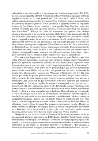 25
submetidas a sucessão regular e progressão de tais fenómenos orgânicos”. Em 1858,
na sua alocução perante a British Association, fala do “axioma da operação contínua
do poder criativo, ou do devir preordenado das coisas vivas”. Mais à frente, após
referir a distribuição geográfica, acrescenta: “Este fenómeno abala a nossa confiança
na conclusão de que o Apteryx da Nova Zelândia e o lagópode-escocês de Inglaterra
foram criações distintas feitas naquelas e para aquelas ilhas. Também convirá ter
sempre em mente que com a palavra ‘criação’, o zoólogo quer dizer ‘um processo
que desconhece’”. Reforça esta ideia ao acrescentar que quando “um zoólogo
enumera casos como o do lagópode-escocês a título de prova da criação distinta da
ave naquelas e para aquelas ilhas, está sobretudo a expressar que desconhece o modo
como o lagópode-escocês foi ali parar, e exclusivamente ali; e está também a revelar,
através desta expressão da sua ignorância, a sua crença em que tanto a ave como as
ilhas devem a sua origem a uma grande Causa Criativa primordial”. Se relacionarmos
as diferentes frases da sua intervenção, ficamos com a sensação de que este eminente
naturalista, em 1858, sentiu abalada a sua confiança na ideia que defende que o
Apteryx e o lagópode-escocês surgiram originalmente nas suas respectivas regiões,
pois “não sabia como”, ou teria sido por um processo “que ele desconhecia”.
Esta alocução foi apresentada depois de os ensaios escritos por Wallace e por mim
sobre a Origem das Espécies terem sido lidos perante a Linnean Society. Quando foi
publicada a primeira edição deste trabalho, fui tão completamente enganado, como
foram muitos outros, por expressões como “a operação contínua do poder criativo”,
que incluí o Professor Owen entre outros paleontólogos que estavam firmemente
convictos da imutabilidade das espécies; mas parece que foi um erro absurdo da
minha parte (Comparative Anatomy and Physiology of Vertebrates, vol. III). De uma
forma que ainda me parece perfeitamente justa, na última edição deste trabalho,
inferi, a partir de uma passagem que começava com as palavras “sem dúvida, a
forma-tipo”, etc. (idem, vol. I), que o Professor Owen havia admitido que a selecção
natural podia ter tido algum papel na formação de novas espécies; mas, ao que parece
(ibidem, vol. III), isto é impreciso e não provado. Também fiz algumas citações de uma
correspondência entre o Professor Owen e o editor da London Review, que tinham
levado o editor, e a mim, a acreditar que o Professor Owen alegava ter promulgado
a teoria da selecção natural antes de eu o ter feito; e eu expressei a minha surpresa e
satisfação por este anúncio; mas, tanto quanto é possível entender algumas passagens
entretanto publicadas (Ibidem, vol. III), incorri parcial ou totalmente em erro. Para
mim, é consolador que outros achem os escritos controversos do Professor Owen tão
difíceis de compreender e de reconciliar uns com os outros como eu achei. Quanto ao
mero enunciar do princípio da selecção natural, é bastante insignificante determinar
se o Professor Owen me precedeu ou não, pois, como demonstrei nesta resenha
histórica, ambos fomos precedidos há muito tempo por Wells e Matthew.
Nas palestras que proferiu em 1850 (das quais foi publicado um resumo na Revue
et Magasin de Zoologie, em Janeiro de 1851), Isidore Geoffroy Saint-Hilaire explica
brevementeasuarazãoparaacreditarque“sãofixadoscaracteresespecíficosparacada
espécie, enquanto se perpetuar no seio das mesmas circunstâncias: se as circunstâncias
ambientais se alterarem, os caracteres também se modificam”. “Em resumo, a
observação dos animais selvagens já demonstra a variabilidade limitada das espécies.
Colecção PLANETA DARWIN: © Planeta Vivo
 