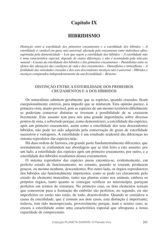 241
Capítulo IX
HIBRIDISMO
Distinção entre a esterilidade dos primeiros cruzamentos e a esterilidade dos híbridos – A
esterilidade é: variável em grau; não universal; afectada pelo cruzamento entre indivíduos afins;
suprimida pela domesticidade – Leis que regem a esterilidade dos híbridos – A esterilidade não
é uma característica especial, depende de outras diferenças, e não é acumulada pela selecção
natural – Causas da esterilidade dos híbridos e dos primeiros cruzamentos – Paralelismo entre os
efeitos das alterações das condições de vida e dos cruzamentos – Dimorfismo e trimorfismo – A
fertilidade das variedades cruzadas e dos seus descendentes mestiços não é universal – Híbridos e
mestiços comparados independentemente da sua fecundidade – Resumo.
DISTINÇÃO ENTRE A ESTERILIDADE DOS PRIMEIROS
CRUZAMENTOS E A DOS HÍBRIDOS
Os naturalistas admitem geralmente que as espécies, quando cruzadas, ficam
excepcionalmente estéreis, para impedir que se misturem. Esta opinião parece, à
primeira vista, muito provável, pois as espécies de um mesmo território dificilmente
se poderiam conservar distintas se tivessem a possibilidade de se cruzarem
livremente. Este assunto tem para nós uma grande importância, sobre diversos
pontos de vista, e sobretudo porque, como demonstrarei, a esterilidade das espécies,
após um primeiro cruzamento, assim como a esterilidade dos seus descendentes
híbridos, não pode ter sido adquirida pela conservação de graus de esterilidade
sucessivos e vantajosos. A esterilidade é um resultado acidental das diferenças no
sistema reprodutor das espécies-mãe.
Há duas ordens de factores, em grande parte fundamentalmente diferentes, que
normalmente se confundem nas abordagens que se têm feito a este assunto: por
um lado, a esterilidade das espécies após um primeiro cruzamento, por outro, e a
esterilidade dos híbridos resultantes desses cruzamentos.
O sistema reprodutor das espécies puras encontra-se, evidentemente, em
perfeito estado de funcionamento; no entanto, quando se cruzam, produzem
poucos, ou mesmo nenhuns, descendentes. Por outro lado, os órgãos reprodutores
dos híbridos são funcionalmente impotentes, como se pode ver claramente pelo
estado do elemento masculino, tanto nas plantas como nos animais, embora os
próprios órgãos, tanto quanto se consegue verificar ao microscópio, pareçam
perfeitos em termos de estrutura. No primeiro caso, os dois elementos sexuais
que concorrem para a formação do embrião são perfeitos; no segundo, ou são
imperfeitos ou então não estão, de todo, desenvolvidos. Quando se considera a
causa da esterilidade, que é comum aos dois casos, esta distinção é importante;
todavia, tem sido menosprezada, provavelmente porque, num e noutro caso, se
encara a esterilidade como uma característica especial que ultrapassa a nossa
capacidade de compreensão.
Colecção PLANETA DARWIN: © Planeta Vivo
 