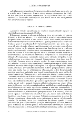242
A ORIGEM DAS ESPÉCIES
A fertilidade das variedades após o cruzamento, isto é, das formas que se sabe ou
se acredita serem descendentes de progenitores comuns, assim como a fertilidade
dos seus mestiços é, segundo a minha teoria, tão importante como a esterilidade
resultante do cruzamento entre espécies, pois parece revelar uma distinção bem
clara entre variedades e espécies.
GRAUS DE ESTERILIDADE
Analisemos primeiro a esterilidade que resulta do cruzamento entre espécies e a
esterilidade dos seus descendente híbridos.
É impossível estudar os diversos trabalhos e obras apresentados por Joseph
Kölreuter e Karl von Gärtner, dois admiráveis e conscienciosos observadores
que praticamente dedicaram as suas vidas ao estudo deste assunto, sem ficarmos
profundamente impressionados com o facto de a grande generalização da ocorrência
de alguns graus de esterilidade. Kölreuter considera mesmo o caso como uma lei
universal, mas este autor aligeira o problema para ir de encontro à sua solução,
pois não hesitou, em dez situações que encontrou duas formas que se revelavam
férteis quando cruzadas, classificar essas formas como variedades, quando a maior
parte dos autores as considera espécies distintas. Gärtner também proclama a
universalidade da lei, mas contesta a fertilidade completa dos dez casos citados por
Kölreuter. Contudo, neste e em muitos outros casos, Gärtner é obrigado a contar
cuidadosamente as sementes, para conseguir demonstrar que existe algum grau de
esterilidade. Compara sempre o número máximo de sementes produzidas, quer
pelo primeiro cruzamento entre as duas espécies quer pela sua prole híbrida, com
o número médio de sementes produzidas pelas suas espécies-mãe puras no estado
natural. Mas neste procedimento encontramos factores que podem levar a sérios
erros: uma planta, para ser artificialmente hibridada, não só tem de ser castrada
como tem também de ser isolada, para impedir que os insectos lhe levem o pólen de
outras plantas, o que é frequentemente mais importante. Quase todas as plantas que
Gärtner usou nas suas experiências estavam envasadas e colocadas num dos quartos
da sua casa. Não há duvidadas que estes procedimentos são muitas vezes nocivos
para a fertilidade das plantas, tanto que Gärtner regista na sua tabela uma vintena de
plantas que ele castrou e depois fecundou artificialmente com o seu próprio pólen,
tendo obtido como resultado uma diminuição de fertilidade em metade das plantas
(excluindo casos como os das leguminosas, em que se sabe que a manipulação é
muito difícil). Além disso, Gärtner cruzou certas formas repetidamente, tais como
o morrião-vermelho e o morrião-azul (Anagallis arvensis e A. coerulea), como se
fossem espécies e verificou uma esterilidade absoluta, mas os melhores botânicos
classificam essas formas como variedades. Podemos assim questionar a opinião de
Gärtner, e duvidar que existam assim tantas espécies que se tornem estéreis quando
cruzadas. Por um lado, é certo que a esterilidade das diversas espécies cruzadas
varia muito em grau e oferece muitas gradações imperceptíveis, por outro, sabemos
que a fertilidade das espécies puras é muito facilmente afectada por diferentes
circunstâncias; assim, na prática, é muito difícil determinar onde acaba a fertilidade
Colecção PLANETA DARWIN: © Planeta Vivo
 
