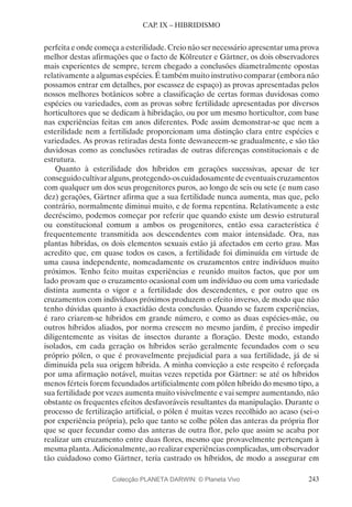 243
CAP. IX – HIBRIDISMO
perfeita e onde começa a esterilidade. Creio não ser necessário apresentar uma prova
melhor destas afirmações que o facto de Kölreuter e Gärtner, os dois observadores
mais experientes de sempre, terem chegado a conclusões diametralmente opostas
relativamente a algumas espécies. É também muito instrutivo comparar (embora não
possamos entrar em detalhes, por escassez de espaço) as provas apresentadas pelos
nossos melhores botânicos sobre a classificação de certas formas duvidosas como
espécies ou variedades, com as provas sobre fertilidade apresentadas por diversos
horticultores que se dedicam à hibridação, ou por um mesmo horticultor, com base
nas experiências feitas em anos diferentes. Pode assim demonstrar-se que nem a
esterilidade nem a fertilidade proporcionam uma distinção clara entre espécies e
variedades. As provas retiradas desta fonte desvanecem-se gradualmente, e são tão
duvidosas como as conclusões retiradas de outras diferenças constitucionais e de
estrutura.
Quanto à esterilidade dos híbridos em gerações sucessivas, apesar de ter
conseguidocultivaralguns,protegendo-oscuidadosamentedeeventuaiscruzamentos
com qualquer um dos seus progenitores puros, ao longo de seis ou sete (e num caso
dez) gerações, Gärtner afirma que a sua fertilidade nunca aumenta, mas que, pelo
contrário, normalmente diminui muito, e de forma repentina. Relativamente a este
decréscimo, podemos começar por referir que quando existe um desvio estrutural
ou constitucional comum a ambos os progenitores, então essa característica é
frequentemente transmitida aos descendentes com maior intensidade. Ora, nas
plantas híbridas, os dois elementos sexuais estão já afectados em certo grau. Mas
acredito que, em quase todos os casos, a fertilidade foi diminuída em virtude de
uma causa independente, nomeadamente os cruzamentos entre indivíduos muito
próximos. Tenho feito muitas experiências e reunido muitos factos, que por um
lado provam que o cruzamento ocasional com um indivíduo ou com uma variedade
distinta aumenta o vigor e a fertilidade dos descendentes, e por outro que os
cruzamentos com indivíduos próximos produzem o efeito inverso, de modo que não
tenho dúvidas quanto à exactidão desta conclusão. Quando se fazem experiências,
é raro criarem-se híbridos em grande número, e como as duas espécies-mãe, ou
outros híbridos aliados, por norma crescem no mesmo jardim, é preciso impedir
diligentemente as visitas de insectos durante a floração. Deste modo, estando
isolados, em cada geração os híbridos serão geralmente fecundados com o seu
próprio pólen, o que é provavelmente prejudicial para a sua fertilidade, já de si
diminuída pela sua origem híbrida. A minha convicção a este respeito é reforçada
por uma afirmação notável, muitas vezes repetida por Gärtner: se até os híbridos
menos férteis forem fecundados artificialmente com pólen híbrido do mesmo tipo, a
sua fertilidade por vezes aumenta muito visivelmente e vai sempre aumentando, não
obstante os frequentes efeitos desfavoráveis resultantes da manipulação. Durante o
processo de fertilização artificial, o pólen é muitas vezes recolhido ao acaso (sei-o
por experiência própria), pelo que tanto se colhe pólen das anteras da própria flor
que se quer fecundar como das anteras de outra flor, pelo que assim se acaba por
realizar um cruzamento entre duas flores, mesmo que provavelmente pertençam à
mesma planta. Adicionalmente, ao realizar experiências complicadas, um observador
tão cuidadoso como Gärtner, teria castrado os híbridos, de modo a assegurar em
Colecção PLANETA DARWIN: © Planeta Vivo
 