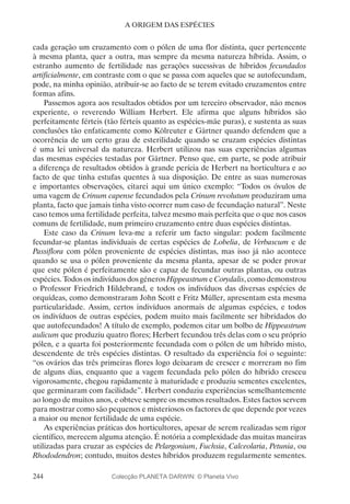 244
A ORIGEM DAS ESPÉCIES
cada geração um cruzamento com o pólen de uma flor distinta, quer pertencente
à mesma planta, quer a outra, mas sempre da mesma natureza híbrida. Assim, o
estranho aumento de fertilidade nas gerações sucessivas de híbridos fecundados
artificialmente, em contraste com o que se passa com aqueles que se autofecundam,
pode, na minha opinião, atribuir-se ao facto de se terem evitado cruzamentos entre
formas afins.
Passemos agora aos resultados obtidos por um terceiro observador, não menos
experiente, o reverendo William Herbert. Ele afirma que alguns híbridos são
perfeitamente férteis (tão férteis quanto as espécies-mãe puras), e sustenta as suas
conclusões tão enfaticamente como Kölreuter e Gärtner quando defendem que a
ocorrência de um certo grau de esterilidade quando se cruzam espécies distintas
é uma lei universal da natureza. Herbert utilizou nas suas experiências algumas
das mesmas espécies testadas por Gärtner. Penso que, em parte, se pode atribuir
a diferença de resultados obtidos à grande perícia de Herbert na horticultura e ao
facto de que tinha estufas quentes à sua disposição. De entre as suas numerosas
e importantes observações, citarei aqui um único exemplo: “Todos os óvulos de
uma vagem de Crinum capense fecundados pela Crinum revolutum produziram uma
planta, facto que jamais tinha visto ocorrer num caso de fecundação natural”. Neste
caso temos uma fertilidade perfeita, talvez mesmo mais perfeita que o que nos casos
comuns de fertilidade, num primeiro cruzamento entre duas espécies distintas.
Este caso da Crinum leva-me a referir um facto singular: podem facilmente
fecundar-se plantas individuais de certas espécies de Lobelia, de Verbascum e de
Passiflora com pólen proveniente de espécies distintas, mas isso já não acontece
quando se usa o pólen proveniente da mesma planta, apesar de se poder provar
que este pólen é perfeitamente são e capaz de fecundar outras plantas, ou outras
espécies. Todos os indivíduos dos géneros Hippeastrum e Corydalis, como demonstrou
o Professor Friedrich Hildebrand, e todos os indivíduos das diversas espécies de
orquídeas, como demonstraram John Scott e Fritz Müller, apresentam esta mesma
particularidade. Assim, certos indivíduos anormais de algumas espécies, e todos
os indivíduos de outras espécies, podem muito mais facilmente ser hibridados do
que autofecundados! A título de exemplo, podemos citar um bolbo de Hippeastrum
aulicum que produziu quatro flores; Herbert fecundou três delas com o seu próprio
pólen, e a quarta foi posteriormente fecundada com o pólen de um híbrido misto,
descendente de três espécies distintas. O resultado da experiência foi o seguinte:
“os ovários das três primeiras flores logo deixaram de crescer e morreram no fim
de alguns dias, enquanto que a vagem fecundada pelo pólen do híbrido cresceu
vigorosamente, chegou rapidamente à maturidade e produziu sementes excelentes,
que germinaram com facilidade”. Herbert conduziu experiências semelhantemente
ao longo de muitos anos, e obteve sempre os mesmos resultados. Estes factos servem
para mostrar como são pequenos e misteriosos os factores de que depende por vezes
a maior ou menor fertilidade de uma espécie.
As experiências práticas dos horticultores, apesar de serem realizadas sem rigor
científico, merecem alguma atenção. É notória a complexidade das muitas maneiras
utilizadas para cruzar as espécies de Pelargonium, Fuchsia, Calceolaria, Petunia, ou
Rhododendron; contudo, muitos destes híbridos produzem regularmente sementes.
Colecção PLANETA DARWIN: © Planeta Vivo
 