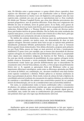 246
A ORIGEM DAS ESPÉCIES
mãe. Os híbridos entre o ganso-comum e o ganso chinês (Anser cygnoides), duas
espécies tão diferentes que chegam a ser classificadas como se fossem géneros
distintos, reproduziram-se muitas vezes em Inglaterra com qualquer uma das suas
espécies-mãe, existindo um caso em que se reproduziram inter se. Este resultado
foi obtido por Thomas Campbell Eyton, que criou dois híbridos provenientes dos
mesmos progenitores, mas de posturas diferentes. Estas duas aves originaram oito
híbridos de uma só ninhada, netos de gansos puros. Já na Índia, estes gansos de
raças cruzadas devem ser muito mais férteis, pois foi-me assegurado por dois peritos
eminentes, Edward Blyth e o Thomas Hutton, que se criam em diversas partes
desse país bandos inteiros de gansos híbridos. Ora na Índia não existe nenhuma das
espécies-mãe puras, e estas aves são criadas com o intuito de se obter lucro, pelo que
a sua fertilidade será certamente elevada ou mesmo perfeita.
No âmbito dos animais domésticos, as diversas raças são perfeitamente férteis
quando cruzadas; contudo, em muitos casos, são descendentes de duas ou mais
espécies selvagens. Devemos concluir deste facto ou que as espécies-mãe primitivas
inicialmente produziam híbridos perfeitamente férteis ou que estes se tornaram
férteis quando foram domesticados. Esta última alternativa, proposta pela primeira
vez por Pyotr Pallas, parece de longe ser mais provável; de facto, é praticamente
indubitável. É quase certo, por exemplo, que os nossos cães descendem de diversas
espécies selvagens; no entanto, todos são perfeitamente férteis entre si, exceptuando
talvez alguns cães domésticos indígenas da América do Sul. Todavia, a analogia
faz com que duvide seriamente da possibilidade de essas espécies selvagens terem
podido cruzar-se livremente e terem produzido híbridos férteis. Assim, consegui
recentemente reunir factos que provam definitivamente que os descendentes do
cruzamento entre o boi de bossa indiano, ou zebu, e o boi europeu são perfeitamente
férteis inter se. E, segundo as apreciações feitas por Rütimeyer sobre as suas
importantes diferenças osteológicas, assim como as diferenças apontadas por Blyth
em termos de hábitos, voz, constituição, etc., devemos considerar estas duas formas
como espécies verdadeiras e distintas. Podem aplicar-se as mesmas conclusões às
duas raças principais de porcos. Deste modo, temos de colocar de lado a hipótese da
esterilidade universal resultante do cruzamento de espécies distintas; ou então temos
de considerar a esterilidade dos animais uma característica passível de ser anulada
através da domesticação, em vez de a considerarmos uma característica indelével.
Em suma, se considerarmos todos os factos confirmados sobre o cruzamento
de plantas e de animais, poderemos concluir que, quer nos primeiros cruzamentos
entre espécies distintas quer nos híbridos, se obtém geralmente algum grau de
esterilidade, mas, tendo em conta os conhecimentos que possuímos actualmente,
não podemos dizer que esta regra seja absolutamente universal.
LEIS QUE REGEM A ESTERILIDADE DOS PRIMEIROS
CRUZAMENTOS E A DOS HÍBRIDOS
Analisemos agora um pouco mais pormenorizadamente as leis que regem a
esterilidade dos primeiros cruzamentos e dos híbridos. O nosso objectivo principal
Colecção PLANETA DARWIN: © Planeta Vivo
 