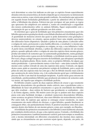 247
CAP. IX – HIBRIDISMO
será determinar se estas leis indicam ou não que as espécies foram especialmente
dotadascomestacaracterística,demodoaimpedirquesecruzassemesemisturassem
umas com as outras, o que criaria uma grande confusão. As conclusões que apresento
em seguida foram formuladas globalmente a partir da admirável obra de Gärtner
sobre a hibridação das plantas. Esforcei-me por averiguar até que ponto as regras
que apresenta são adaptáveis aos animais e, tendo em consideração a exiguidade
dos nossos conhecimentos sobre os animais híbridos, fiquei surpreendido com a
constatação de que se aplicam geralmente aos dois reinos.
Já referimos que o grau de fertilidade quer dos primeiros cruzamentos quer dos
híbridosapresentavagradaçõesdesdeaesterilidadeabsolutaatéàfertilidadeperfeita.
A quantidade de maneiras através das quais se pode demonstrar estas gradações é
deveras surpreendente; no entanto, apenas poderei fazer uma simples apreciação
dos diferentes factos disponíveis. Quando o pólen de uma planta é colocado sobre
o estigma de outra, pertencente a uma família diferente, o resultado é o mesmo que
se obteria colocando poeira inorgânica no estigma, ou seja, a sua influência é nula.
A partir desta esterilidade absoluta, o pólen das diferentes espécies de um mesmo
género, quando aplicado sobre o estigma de uma das espécies deste mesmo género,
produz um número de sementes que vai aumentando gradualmente, numa gradação
de facto perfeita entre o grau zero de fertilidade e a fertilidade total (ou quase total).
Por vezes, chega a atingir um grau excessivo de fertilidade, que ultrapassa a produção
de pólen da própria planta. Deste modo, entre os próprios híbridos, há alguns que
nunca produziram – e provavelmente nunca o irão fazer – uma única semente fértil,
mesmo com o pólen retirado de uma das espécies-mãe puras. Contudo, em alguns
destes casos, pode-se encontrar um primeiro vestígio de fertilidade, pois a acção do
pólen de uma das espécies-mãe faz com que a flor do híbrido murche mais cedo de
que aconteceria de outra forma; ora, é do conhecimento geral que o definhamento
precoce da flor é um sinal de fecundação incipiente. A partir deste grau extremo de
esterilidade, autofecundámos híbridos que produzem um número de sementes cada
vez maior, até àqueles que atingem a fertilidade perfeita.
Os híbridos criados a partir de duas espécies difíceis de cruzar e que raramente
produzem descendentes são geralmente muito estéreis; mas o paralelismo entre a
dificuldade de fazer um primeiro cruzamento e o grau de esterilidade dos híbridos
que dele resultam – duas ordens de factores que geralmente se confundem – não
é, de forma alguma, estrito. Há muitos casos em que se podem unir duas espécies
puras com uma facilidade invulgar, e produzir numerosos descendentes híbridos,
como acontece no género Verbascum, mas esses híbridos são notavelmente estéreis.
Por outro lado, há espécies que apenas se consegue cruzar raramente, ou cujos
cruzamentos são muito difíceis de efectuar, e cujos híbridos, quando finalmente se
conseguem obter, são particularmente férteis. É possível encontrar estes dois casos
opostos dentro dos limites de um mesmo género, como, por exemplo, no Dianthus.
A fertilidade dos primeiros cruzamentos e dos híbridos é mais facilmente afectada
por condições desfavoráveis, do que a das espécies puras. Contudo, a fertilidade dos
primeiros cruzamentos é também inatamente variável, pois nem sempre se manifesta
com a mesma intensidade em diferentes cruzamentos das mesmas duas espécies,
ainda que as circunstâncias em que ocorrem sejam iguais, depende, em parte, da
Colecção PLANETA DARWIN: © Planeta Vivo
 