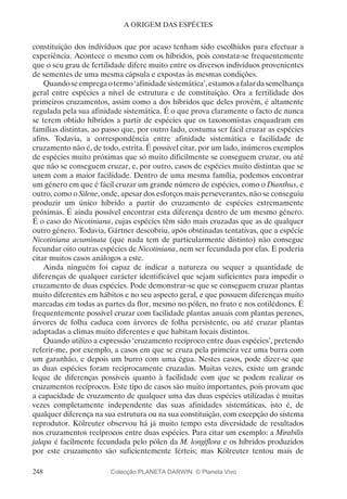 248
A ORIGEM DAS ESPÉCIES
constituição dos indivíduos que por acaso tenham sido escolhidos para efectuar a
experiência. Acontece o mesmo com os híbridos, pois constata-se frequentemente
que o seu grau de fertilidade difere muito entre os diversos indivíduos provenientes
de sementes de uma mesma cápsula e expostas às mesmas condições.
Quandoseempregaotermo‘afinidadesistemática’,estamosafalardasemelhança
geral entre espécies a nível de estrutura e de constituição. Ora a fertilidade dos
primeiros cruzamentos, assim como a dos híbridos que deles provêm, é altamente
regulada pela sua afinidade sistemática. É o que prova claramente o facto de nunca
se terem obtido híbridos a partir de espécies que os taxonomistas enquadram em
famílias distintas, ao passo que, por outro lado, costuma ser fácil cruzar as espécies
afins. Todavia, a correspondência entre afinidade sistemática e facilidade de
cruzamento não é, de todo, estrita. É possível citar, por um lado, inúmeros exemplos
de espécies muito próximas que só muito dificilmente se conseguem cruzar, ou até
que não se conseguem cruzar, e, por outro, casos de espécies muito distintas que se
unem com a maior facilidade. Dentro de uma mesma família, podemos encontrar
um género em que é fácil cruzar um grande número de espécies, como o Dianthus, e
outro, como o Silene, onde, apesar dos esforços mais perseverantes, não se conseguiu
produzir um único híbrido a partir do cruzamento de espécies extremamente
próximas. É ainda possível encontrar esta diferença dentro de um mesmo género.
É o caso do Nicotiniana, cujas espécies têm sido mais cruzadas que as de qualquer
outro género. Todavia, Gärtner descobriu, após obstinadas tentativas, que a espécie
Nicotiniana acuminata (que nada tem de particularmente distinto) não consegue
fecundar oito outras espécies de Nicotiniana, nem ser fecundada por elas. E poderia
citar muitos casos análogos a este.
Ainda ninguém foi capaz de indicar a natureza ou sequer a quantidade de
diferenças de qualquer carácter identificável que sejam suficientes para impedir o
cruzamento de duas espécies. Pode demonstrar-se que se conseguem cruzar plantas
muito diferentes em hábitos e no seu aspecto geral, e que possuem diferenças muito
marcadas em todas as partes da flor, mesmo no pólen, no fruto e nos cotilédones. É
frequentemente possível cruzar com facilidade plantas anuais com plantas perenes,
árvores de folha caduca com árvores de folha persistente, ou até cruzar plantas
adaptadas a climas muito diferentes e que habitam locais distintos.
Quando utilizo a expressão ‘cruzamento recíproco entre duas espécies’, pretendo
referir-me, por exemplo, a casos em que se cruza pela primeira vez uma burra com
um garanhão, e depois um burro com uma égua. Nestes casos, pode dizer-se que
as duas espécies foram reciprocamente cruzadas. Muitas vezes, existe um grande
leque de diferenças possíveis quanto à facilidade com que se podem realizar os
cruzamentos recíprocos. Este tipo de casos são muito importantes, pois provam que
a capacidade de cruzamento de qualquer uma das duas espécies utilizadas é muitas
vezes completamente independente das suas afinidades sistemáticas, isto é, de
qualquer diferença na sua estrutura ou na sua constituição, com excepção do sistema
reprodutor. Kölreuter observou há já muito tempo esta diversidade de resultados
nos cruzamentos recíprocos entre duas espécies. Para citar um exemplo: a Mirabilis
jalapa é facilmente fecundada pelo pólen da M. longiflora e os híbridos produzidos
por este cruzamento são suficientemente férteis; mas Kölreuter tentou mais de
Colecção PLANETA DARWIN: © Planeta Vivo
 