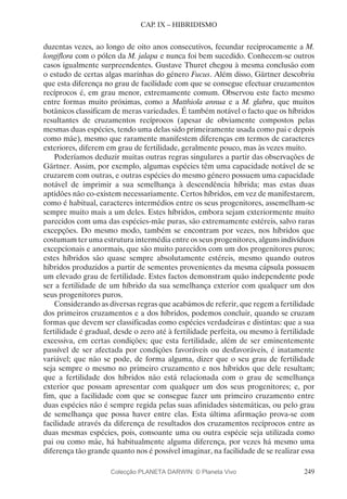 249
CAP. IX – HIBRIDISMO
duzentas vezes, ao longo de oito anos consecutivos, fecundar reciprocamente a M.
longiflora com o pólen da M. jalapa e nunca foi bem sucedido. Conhecem-se outros
casos igualmente surpreendentes. Gustave Thuret chegou à mesma conclusão com
o estudo de certas algas marinhas do género Fucus. Além disso, Gärtner descobriu
que esta diferença no grau de facilidade com que se consegue efectuar cruzamentos
recíprocos é, em grau menor, extremamente comum. Observou este facto mesmo
entre formas muito próximas, como a Matthiola annua e a M. glabra, que muitos
botânicos classificam de meras variedades. É também notável o facto que os híbridos
resultantes de cruzamentos recíprocos (apesar de obviamente compostos pelas
mesmas duas espécies, tendo uma delas sido primeiramente usada como pai e depois
como mãe), mesmo que raramente manifestem diferenças em termos de caracteres
exteriores, diferem em grau de fertilidade, geralmente pouco, mas às vezes muito.
Poderíamos deduzir muitas outras regras singulares a partir das observações de
Gärtner. Assim, por exemplo, algumas espécies têm uma capacidade notável de se
cruzarem com outras, e outras espécies do mesmo género possuem uma capacidade
notável de imprimir a sua semelhança à descendência híbrida; mas estas duas
aptidões não co-existem necessariamente. Certos híbridos, em vez de manifestarem,
como é habitual, caracteres intermédios entre os seus progenitores, assemelham-se
sempre muito mais a um deles. Estes híbridos, embora sejam exteriormente muito
parecidos com uma das espécies-mãe puras, são extremamente estéreis, salvo raras
excepções. Do mesmo modo, também se encontram por vezes, nos híbridos que
costumam ter uma estrutura intermédia entre os seus progenitores, alguns indivíduos
excepcionais e anormais, que são muito parecidos com um dos progenitores puros;
estes híbridos são quase sempre absolutamente estéreis, mesmo quando outros
híbridos produzidos a partir de sementes provenientes da mesma cápsula possuem
um elevado grau de fertilidade. Estes factos demonstram quão independente pode
ser a fertilidade de um híbrido da sua semelhança exterior com qualquer um dos
seus progenitores puros.
Considerando as diversas regras que acabámos de referir, que regem a fertilidade
dos primeiros cruzamentos e a dos híbridos, podemos concluir, quando se cruzam
formas que devem ser classificadas como espécies verdadeiras e distintas: que a sua
fertilidade é gradual, desde o zero até à fertilidade perfeita, ou mesmo à fertilidade
excessiva, em certas condições; que esta fertilidade, além de ser eminentemente
passível de ser afectada por condições favoráveis ou desfavoráveis, é inatamente
variável; que não se pode, de forma alguma, dizer que o seu grau de fertilidade
seja sempre o mesmo no primeiro cruzamento e nos híbridos que dele resultam;
que a fertilidade dos híbridos não está relacionada com o grau de semelhança
exterior que possam apresentar com qualquer um dos seus progenitores; e, por
fim, que a facilidade com que se consegue fazer um primeiro cruzamento entre
duas espécies não é sempre regida pelas suas afinidades sistemáticas, ou pelo grau
de semelhança que possa haver entre elas. Esta última afirmação prova-se com
facilidade através da diferença de resultados dos cruzamentos recíprocos entre as
duas mesmas espécies, pois, consoante uma ou outra espécie seja utilizada como
pai ou como mãe, há habitualmente alguma diferença, por vezes há mesmo uma
diferença tão grande quanto nos é possível imaginar, na facilidade de se realizar essa
Colecção PLANETA DARWIN: © Planeta Vivo
 
