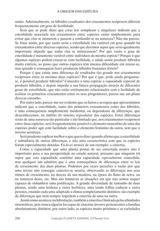 250
A ORIGEM DAS ESPÉCIES
união. Adicionalmente, os híbridos resultantes dos cruzamentos recíprocos diferem
frequentemente em grau de fertilidade.
Será que se pode dizer que estas leis complexas e singulares indicam que a
esterilidade associada aos cruzamentos entre espécies existe simplesmente para
evitar que elas se misturem e passem a confundir-se na natureza? Não me parece.
Se fosse assim, por que razão seria a esterilidade tão variável em grau quando há
cruzamentos entre diversas espécies, sendo que devemos supor que seria igualmente
importante impedir que todas elas se misturassem? Por que razão o grau de
esterilidade é inatamente variável entre indivíduos da mesma espécie? Porque é que
algumas espécies podem cruzar-se com facilidade, e ainda assim produzir híbridos
muito estéreis, ao passo que outras espécies têm imensa dificuldade em cruzar-se,
mas quando o conseguem fazer produzem híbridos bastantes férteis?
Porque é que existe uma diferença de resultados tão grande nos cruzamentos
recíprocos entre as mesmas duas espécies? Por que é que, pode ainda perguntar-
se, é possível produzir híbridos? Conceder a uma espécie a capacidade especial de
produzir híbridos, e depois impedir a sua futura propagação através de diferentes
graus de esterilidade, que não estão estritamente relacionados com a facilidade de
realizar os primeiros cruzamentos entre os seus progenitores, parece-me um plano
deveras estranho.
Por outro lado, parece-me ser evidente que os factos e as regras que apresentámos
indicam que a esterilidade, tanto dos primeiros cruzamentos como dos híbridos,
é uma consequência simplesmente incidental, ou dependente de diferenças, que
desconhecemos, no âmbito do sistema reprodutor das espécies. Estas diferenças
serão de uma natureza tão particular e tão limitada que, nos cruzamentos recíprocos
entre duas espécies, será frequentemente possível o elemento masculino de uma das
espécies poder agir com facilidade sobre o elemento feminino da outra, sem que o
inverso aconteça.
Será prudente explicar melhor o que quero dizer quando afirmo que a esterilidade
é subsidiária de outras diferenças, e não uma característica com que as espécies
foram especialmente dotadas. Fá-lo-ei através de um exemplo: a enxertia.
Como a capacidade que uma planta possui de ser enxertada noutra não é
importante para a sua prosperidade no estado natural, presumo que ninguém irá
supor que esta capacidade constitui uma capacidade especialmente concedida,
mas qualquer um admitirá que é uma consequência de diferenças entre as leis
de crescimento das duas plantas. Podemos por vezes perceber a razão por que
uma árvore não consegue enxertar-se noutra, observando as diferenças nos seus
ritmos de crescimento, na dureza da sua madeira, na época do fluxo da seiva, ou
na natureza desta, etc. Mas são inúmeras as situações em que não somos sequer
capazes de vislumbrar uma justificação. A grande diversidade de tamanho de duas
plantas, sendo uma lenhosa e outra herbácea, uma tendo folhas caducas e outra
perenes, estando cada uma adaptada a climas completamente distintos: são exemplo
de diferenças que nem sempre impedem a enxertia de uma na outra.
Assimcomoacontecenahibridação,tambémaenxertiaélimitadapelasafinidades
sistemáticas, pois nunca alguém foi capaz de enxertar árvores pertencentes a famílias
absolutamente distintas; por outro lado, as espécies muito próximas e as variedades
Colecção PLANETA DARWIN: © Planeta Vivo
 