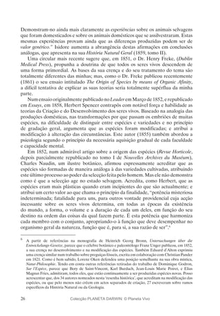 26
Demonstram-no ainda mais claramente as experiências sobre os animais selvagens
que foram domesticados e sobre os animais domésticos que se assilvestraram. Estas
mesmas experiências provam ainda que as diferenças produzidas podem ser de
valor genérico.” Isidore aumenta a abrangência destas afirmações em conclusões
análogas, que apresenta na sua História Natural Geral (1859, tomo II).
Uma circular mais recente sugere que, em 1851, o Dr. Henry Freke, (Dublin
Medical Press), propunha a doutrina de que todos os seres vivos descendem de
uma forma primordial. As bases da sua crença e do seu tratamento do tema são
totalmente diferentes das minhas; mas, como o Dr. Freke publicou recentemente
(1861) o seu ensaio intitulado The Origin of Species by means of Organic Afinity,
a difícil tentativa de explicar as suas teorias seria totalmente supérflua da minha
parte.
Num ensaio originalmente publicado no Leader em Março de 1852, e republicado
em Essays, em 1858, Herbert Spencer contrapôs com notável força e habilidade as
teorias da Criação e do Desenvolvimento dos seres vivos. Baseado na analogia das
produções domésticas, nas transformações por que passam os embriões de muitas
espécies, na dificuldade de distinguir entre espécies e variedades e no princípio
de gradação geral, argumenta que as espécies foram modificadas; e atribui a
modificação à alteração das circunstâncias. Este autor (1855) também abordou a
psicologia segundo o princípio da necessária aquisição gradual de cada faculdade
e capacidade mental.
Em 1852, num admirável artigo sobre a origem das espécies (Revue Horticole,
depois parcialmente republicado no tomo I de Nouvelles Archives du Muséum),
Charles Naudin, um ilustre botânico, afirmou expressamente acreditar que as
espécies são formadas de maneira análoga à das variedades cultivadas, atribuindo
este último processo ao poder da selecção feita pelo homem. Mas ele não demonstra
como é que a selecção age no estado selvagem. Acredita, como Herbert, que as
espécies eram mais plásticas quando eram incipientes do que são actualmente; e
atribui um certo valor ao que chama o princípio da finalidade, “potência misteriosa
indeterminada; fatalidade para uns, para outros vontade providencial cuja acção
incessante sobre os seres vivos determina, em todas as épocas da existência
do mundo, a forma, o volume e a duração de cada um deles, em função do seu
destino na ordem das coisas da qual fazem parte. É esta potência que harmoniza
cada membro com o conjunto, apropriando-o à função que deve desempenhar no
organismo geral da natureza, função que é, para si, a sua razão de ser”.6
6
	 A partir de referências na monografia de Heinrich Georg Bronn, Untersuchungen über die
Entwickelungs-Gesetze, parece que o célebre botânico e paleontólogo Franz Unger publicou, em 1852,
a sua crença no desenvolvimento e na modificação das espécies. Também Eduard d’Alton exprimiu
uma crença similar num trabalho sobre preguiças fósseis, escrita em colaboração com Christian Pander
em 1821. Como é bem sabido, Lorenz Oken defendeu uma posição semelhante na sua obra mística,
Natur-Philosophie. Tendo em conta outras referências retiradas do trabalho de Dominique Godron,
Sur l’Espèce, parece que Bory de Saint-Vincent, Karl Burdach, Jean-Louis Marie Poiret, e Elias
Magnus Fries, admitiram, todos eles, que estão continuamente a ser produzidas espécies novas. Posso
acrescentar que, dos 34 autores nomeados nesta ‘resenha histórica’, que acreditam na modificação das
espécies, ou que pelo menos não crêem em actos separados de criação, 27 escreveram sobre ramos
específicos da História Natural ou da Geologia.
Colecção PLANETA DARWIN: © Planeta Vivo
 