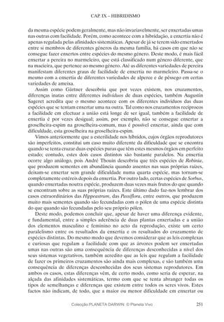 251
CAP. IX – HIBRIDISMO
da mesma espécie podem geralmente, mas não invariavelmente, ser enxertadas umas
nas outras com facilidade. Porém, como acontece com a hibridação, a enxertia não é
apenas regulada pelas afinidades sistemáticas. Apesar de já se terem sido enxertados
entre si membros de diferentes géneros da mesma família, há casos em que não se
consegue fazer enxertos entre espécies do mesmo género. Deste modo, é mais fácil
enxertar a pereira no marmeleiro, que está classificado num género diferente, que
na macieira, que pertence ao mesmo género. Até as diferentes variedades de pereira
manifestam diferentes graus de facilidade de enxertia no marmeleiro. Passa-se o
mesmo com a enxertia de diferentes variedades de alperce e de pêssego em certas
variedades de ameixa.
Assim como Gärtner descobriu que por vezes existem, nos cruzamentos,
diferenças inatas entre diferentes indivíduos de duas espécies, também Augustin
Sageret acredita que o mesmo acontece com os diferentes indivíduos das duas
espécies que se tentam enxertar uma na outra. Tal como nos cruzamentos recíprocos
a facilidade em efectuar a união está longe de ser igual, também a facilidade de
enxertia é por vezes desigual; assim, por exemplo, não se consegue enxertar a
groselheira-espim na groselheira-comum, mas é possível enxertar, ainda que com
dificuldade, esta groselheira na groselheira-espim.
Vimos anteriormente que a esterilidade nos híbridos, cujos órgãos reprodutores
são imperfeitos, constitui um caso muito diferente da dificuldade que se encontra
quando se tenta cruzar duas espécies puras que têm estes mesmos órgãos em perfeito
estado; contudo, estes dois casos distintos são bastante paralelos. Na enxertia
ocorre algo análogo, pois André Thouin descobriu que três espécies de Robinia,
que produzem sementes em abundância quando assentes nas suas próprias raízes,
deixam-se enxertar sem grande dificuldade numa quarta espécie, mas tornam-se
completamente estéreis depois da enxertia. Por outro lado, certas espécies de Sorbus,
quando enxertadas noutra espécie, produzem duas vezes mais frutos do que quando
se encontram sobre as suas próprias raízes. Este último dado faz-nos lembrar dos
casos extraordinários das Hippeastrum, das Passiflora, entre outros, que produzem
muito mais sementes quando são fecundadas com o pólen de uma espécie distinta
do que quando são fecundadas pelo seu próprio pólen.
Deste modo, podemos concluir que, apesar de haver uma diferença evidente,
e fundamental, entre a simples aderência de duas plantas enxertadas e a união
dos elementos masculino e feminino no acto da reprodução, existe um certo
paralelismo entre os resultados da enxertia e os resultados do cruzamento de
espécies distintas. Do mesmo modo que devemos considerar que as leis complexas
e curiosas que regulam a facilidade com que as árvores podem ser enxertadas
umas nas outras são uma consequência de diferenças desconhecidas a nível dos
seus sistemas vegetativos, também acredito que as leis que regulam a facilidade
de fazer os primeiros cruzamentos são ainda mais complexas, e são também uma
consequência de diferenças desconhecidas dos seus sistemas reprodutores. Em
ambos os casos, estas diferenças vêm, de certo modo, como seria de esperar, na
alçada das afinidades sistemáticas, termo com que se tenta abranger todas os
tipos de semelhanças e diferenças que existem entre todos os seres vivos. Estes
factos não indicam, de todo, que a maior ou menor dificuldade em enxertar ou
Colecção PLANETA DARWIN: © Planeta Vivo
 