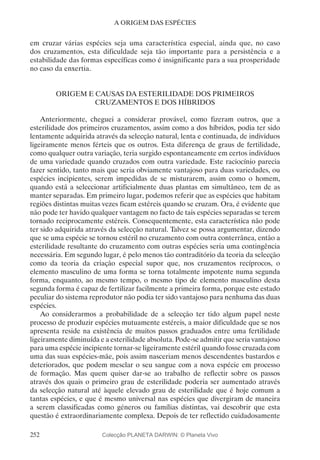 252
A ORIGEM DAS ESPÉCIES
em cruzar várias espécies seja uma característica especial, ainda que, no caso
dos cruzamentos, esta dificuldade seja tão importante para a persistência e a
estabilidade das formas específicas como é insignificante para a sua prosperidade
no caso da enxertia.
ORIGEM E CAUSAS DA ESTERILIDADE DOS PRIMEIROS
CRUZAMENTOS E DOS HÍBRIDOS
Anteriormente, cheguei a considerar provável, como fizeram outros, que a
esterilidade dos primeiros cruzamentos, assim como a dos híbridos, podia ter sido
lentamente adquirida através da selecção natural, lenta e continuada, de indivíduos
ligeiramente menos férteis que os outros. Esta diferença de graus de fertilidade,
como qualquer outra variação, teria surgido espontaneamente em certos indivíduos
de uma variedade quando cruzados com outra variedade. Este raciocínio parecia
fazer sentido, tanto mais que seria obviamente vantajoso para duas variedades, ou
espécies incipientes, serem impedidas de se misturarem, assim como o homem,
quando está a seleccionar artificialmente duas plantas em simultâneo, tem de as
manter separadas. Em primeiro lugar, podemos referir que as espécies que habitam
regiões distintas muitas vezes ficam estéreis quando se cruzam. Ora, é evidente que
não pode ter havido qualquer vantagem no facto de tais espécies separadas se terem
tornado reciprocamente estéreis. Consequentemente, esta característica não pode
ter sido adquirida através da selecção natural. Talvez se possa argumentar, dizendo
que se uma espécie se tornou estéril no cruzamento com outra conterrânea, então a
esterilidade resultante do cruzamento com outras espécies seria uma contingência
necessária. Em segundo lugar, é pelo menos tão contraditório da teoria da selecção
como da teoria da criação especial supor que, nos cruzamentos recíprocos, o
elemento masculino de uma forma se torna totalmente impotente numa segunda
forma, enquanto, ao mesmo tempo, o mesmo tipo de elemento masculino desta
segunda forma é capaz de fertilizar facilmente a primeira forma, porque este estado
peculiar do sistema reprodutor não podia ter sido vantajoso para nenhuma das duas
espécies.
Ao considerarmos a probabilidade de a selecção ter tido algum papel neste
processo de produzir espécies mutuamente estéreis, a maior dificuldade que se nos
apresenta reside na existência de muitos passos graduados entre uma fertilidade
ligeiramente diminuída e a esterilidade absoluta. Pode-se admitir que seria vantajoso
para uma espécie incipiente tornar-se ligeiramente estéril quando fosse cruzada com
uma das suas espécies-mãe, pois assim nasceriam menos descendentes bastardos e
deteriorados, que podem mesclar o seu sangue com a nova espécie em processo
de formação. Mas quem quiser dar-se ao trabalho de reflectir sobre os passos
através dos quais o primeiro grau de esterilidade poderia ser aumentado através
da selecção natural até àquele elevado grau de esterilidade que é hoje comum a
tantas espécies, e que é mesmo universal nas espécies que divergiram de maneira
a serem classificadas como géneros ou famílias distintas, vai descobrir que esta
questão é extraordinariamente complexa. Depois de ter reflectido cuidadosamente
Colecção PLANETA DARWIN: © Planeta Vivo
 