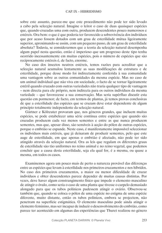 253
CAP. IX – HIBRIDISMO
sobre este assunto, parece-me que este procedimento não pode ter sido levado
a cabo pela selecção natural. Imagine o leitor o caso de duas quaisquer espécies
que, quando cruzadas uma com outra, produzem descendentes pouco numerosos e
estéreis. Ora bem: o que é que poderia ter favorecido a sobrevivência dos indivíduos
que por acaso fossem dotados com um grau de esterilidade mútua ligeiramente
superior, aproximando-se assim, com um pequeno passo, de um grau de esterilidade
absoluta? Todavia, se considerarmos que a teoria da selecção natural desempenha
algum papel nesta questão, então é imperioso que um progresso deste tipo tenha
ocorrido incessantemente em muitas espécies, pois o número de espécies que são
reciprocamente estéreis é, de facto, enorme.
No caso dos insectos neutros estéreis, temos razões para acreditar que a
selecção natural acumulou lentamente as suas modificações de estrutura e de
esterilidade, porque desse modo foi indirectamente conferida à sua comunidade
uma vantagem sobre as outras comunidades da mesma espécie. Mas no caso de
um animal individual que não viva em sociedade, o facto de se tornar ligeiramente
estéril quando cruzado com outras variedades não traria qualquer tipo de vantagem
– nem directa para ele próprio, nem indirecta para os outros indivíduos da mesma
variedade – que favorecesse a sua conservação. Mas seria supérfluo discutir esta
questão em pormenor; de facto, em termos de plantas, já temos provas conclusivas
de que a esterilidade das espécies que se cruzam deve estar dependente de algum
princípio totalmente independente da selecção natural.
Gärtner e Kölreuter provaram que, nos géneros grandes, que incluem muitas
espécies, se pode estabelecer uma série contínua entre espécies que quando são
cruzadas produzem cada vez menos sementes e entre as que nunca produzem
sementes, mas que, apesar disso, são sensíveis à acção do pólen de outras espécies,
porque o embrião se expande. Neste caso, é manifestamente impossível seleccionar
os indivíduos mais estéreis, que já deixaram de produzir sementes, pelo que este
auge de esterilidade, em que apenas o embrião é afectado, não pode ter sido
atingido através da selecção natural. Ora as leis que regulam os diferentes graus
de esterilidade são tão uniformes no reino animal e no reino vegetal, que podemos
concluir que a causa desta esterilidade, seja ela qual for, é a mesma, ou quase a
mesma, em todos os casos.
Examinemos agora um pouco mais de perto a natureza provável das diferenças
entre as espécies que levam à esterilidade nos primeiros cruzamentos e nos híbridos.
No caso dos primeiros cruzamentos, a maior ou menor dificuldade de cruzar
indivíduos e obter descendentes parece depender de muitas causas distintas. Por
vezes, deve haver algum constrangimento físico que impede o elemento masculino
de atingir o óvulo, como seria o caso de uma planta que tivesse o carpelo demasiado
alongado para que os tubos polínicos pudessem atingir o ovário. Observou-se
também que, quando se coloca o pólen de uma espécie no estigma de uma espécie
diferente, muito distante, então os tubos polínicos, embora se projectem, não
penetram na superfície estigmática. O elemento masculino pode ainda atingir o
elemento feminino, mas ser incapaz de induzir o desenvolvimento do embrião, como
parece ter acontecido em algumas das experiências que Thuret realizou no género
Colecção PLANETA DARWIN: © Planeta Vivo
 