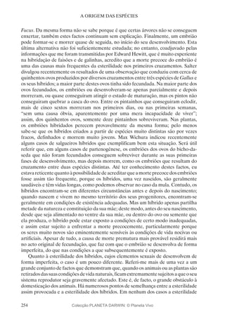 254
A ORIGEM DAS ESPÉCIES
Fucus. Da mesma forma não se sabe porque é que certas árvores não se conseguem
enxertar, também estes factos continuam sem explicação. Finalmente, um embrião
pode formar-se e morrer quase de seguida, no início do seu desenvolvimento. Esta
última alternativa não foi suficientemente estudada; no entanto, coadjuvado pelas
informações que me foram transmitidas por Edward Hewitt, que é muito experiente
na hibridação de faisões e de galinhas, acredito que a morte precoce do embrião é
uma das causas mais frequentes da esterilidade nos primeiros cruzamentos. Salter
divulgou recentemente os resultados de uma observação que conduziu com cerca de
quinhentos ovos produzidos por diversos cruzamentos entre três espécies de Gallus e
os seus híbridos; a maior parte destes ovos tinha sido fecundada. Na maior parte dos
ovos fecundados, os embriões ou desenvolveram-se apenas parcialmente e depois
morreram, ou quase conseguiram atingir o estado de maturação, mas os pintos não
conseguiram quebrar a casca do ovo. Entre os pintainhos que conseguiram eclodir,
mais de cinco sextos morreram nos primeiros dias, ou nas primeiras semanas,
“sem uma causa óbvia, aparentemente por uma mera incapacidade de viver”;
assim, dos quinhentos ovos, somente doze pintainhos sobreviveram. Nas plantas,
os embriões hibridados perecem provavelmente da mesma forma; pelo menos
sabe-se que os híbridos criados a partir de espécies muito distintas são por vezes
fracos, definhados e morrem muito jovens. Max Wichura indicou recentemente
alguns casos de salgueiros híbridos que exemplificam bem esta situação. Será útil
referir que, em alguns casos de partenogénese, os embriões dos ovos do bicho-da-
seda que não foram fecundados conseguem sobreviver durante as suas primeiras
fases de desenvolvimento, mas depois morrem, como os embriões que resultam do
cruzamento entre duas espécies distintas. Até ter conhecimento destes factos, eu
estavareticentequantoàpossibilidadedeacreditarqueamorteprecocedosembriões
fosse assim tão frequente, porque os híbridos, uma vez nascidos, são geralmente
saudáveis e têm vidas longas, como podemos observar no caso da mula. Contudo, os
híbridos encontram-se em diferentes circunstâncias antes e depois do nascimento;
quando nascem e vivem no mesmo território dos seus progenitores, encontram-se
geralmente em condições de existência adequadas. Mas um híbrido apenas partilha
metade da natureza e constituição da sua mãe; deste modo, antes do seu nascimento,
desde que seja alimentado no ventre da sua mãe, ou dentro do ovo ou semente que
ela produza, o híbrido pode estar exposto a condições de certo modo inadequadas,
e assim estar sujeito a enfrentar a morte precocemente, particularmente porque
os seres muito novos são eminentemente sensíveis às condições de vida nocivas ou
artificiais. Apesar de tudo, a causa de morte prematura mais provável residirá mais
no acto original de fecundação, que faz com que o embrião se desenvolva de forma
imperfeita, do que nas condições a que subsequentemente é exposto.
Quanto à esterilidade dos híbridos, cujos elementos sexuais de desenvolvem de
forma imperfeita, o caso é um pouco diferente. Referi-me mais de uma vez a um
grande conjunto de factos que demonstram que, quando os animais ou as plantas são
retiradosdassuascondiçõesdevidanaturais,ficamextremamentesujeitosaqueoseu
sistema reprodutor seja gravemente afectado. Este é, de facto, o grande obstáculo à
domesticação dos animais. Há numerosos pontos de semelhança entre a esterilidade
assim provocada e a esterilidade dos híbridos. Em nenhum dos casos a esterilidade
Colecção PLANETA DARWIN: © Planeta Vivo
 