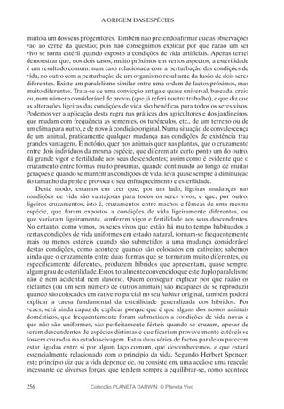256
A ORIGEM DAS ESPÉCIES
muito a um dos seus progenitores. Também não pretendo afirmar que as observações
vão ao cerne da questão; pois não conseguimos explicar por que razão um ser
vivo se torna estéril quando exposto a condições de vida artificiais. Apenas tentei
demonstrar que, nos dois casos, muito próximos em certos aspectos, a esterilidade
é um resultado comum: num caso relacionada com a perturbação das condições de
vida, no outro com a perturbação de um organismo resultante da fusão de dois seres
diferentes. Existe um paralelismo similar entre uma ordem de factos próximos, mas
muito diferentes. Trata-se de uma convicção antiga e quase universal, baseada, creio
eu, num número considerável de provas (que já referi noutro trabalho), e que diz que
as alterações ligeiras das condições de vida são benéficas para todos os seres vivos.
Podemos ver a aplicação desta regra nas práticas dos agricultores e dos jardineiros,
que mudam com frequência as sementes, os tubérculos, etc., de um terreno ou de
um clima para outro, e de novo à condição original. Numa situação de convalescença
de um animal, praticamente qualquer mudança nas condições de existência traz
grandes vantagens. É notório, quer nos animais quer nas plantas, que o cruzamento
entre dois indivíduos da mesma espécie, que diferem até certo ponto um do outro,
dá grande vigor e fertilidade aos seus descendentes; assim como é evidente que o
cruzamento entre formas muito próximas, quando continuado ao longo de muitas
gerações e quando se mantêm as condições de vida, leva quase sempre à diminuição
do tamanho da prole e provoca o seu enfraquecimento e esterilidade.
Deste modo, estamos em crer que, por um lado, ligeiras mudanças nas
condições de vida são vantajosas para todos os seres vivos, e que, por outro,
ligeiros cruzamentos, isto é, cruzamentos entre machos e fêmeas de uma mesma
espécie, que foram expostos a condições de vida ligeiramente diferentes, ou
que variaram ligeiramente, conferem vigor e fertilidade aos seus descendentes.
No entanto, como vimos, os seres vivos que estão há muito tempo habituados a
certas condições de vida uniformes em estado natural, tornam-se frequentemente
mais ou menos estéreis quando são submetidos a uma mudança considerável
destas condições, como acontece quando são colocados em cativeiro; sabemos
ainda que o cruzamento entre duas formas que se tornaram muito diferentes, ou
especificamente diferentes, produzem híbridos que apresentam, quase sempre,
algumgraudeesterilidade.Estoutotalmenteconvencidoqueesteduploparalelismo
não é nem acidental nem ilusório. Quem conseguir explicar por que razão os
elefantes (ou um sem número de outros animais) são incapazes de se reproduzir
quando são colocados em cativeiro parcial no seu habitat original, também poderá
explicar a causa fundamental da esterilidade generalizada dos híbridos. Por
vezes, será ainda capaz de explicar porque que é que alguns dos nossos animais
domésticos, que frequentemente foram submetidos a condições de vida novas e
que não são uniformes, são perfeitamente férteis quando se cruzam, apesar de
serem descendentes de espécies distintas e que ficariam provavelmente estéreis se
fossem cruzadas no estado selvagem. Estas duas séries de factos paralelos parecem
estar ligadas entre si por algum laço comum, que desconhecemos, e que estará
essencialmente relacionado com o princípio da vida. Segundo Herbert Spencer,
este princípio diz que a vida depende de, ou consiste em, uma acção e uma reacção
incessante de diversas forças, que tendem sempre a equilibrar-se, como acontece
Colecção PLANETA DARWIN: © Planeta Vivo
 