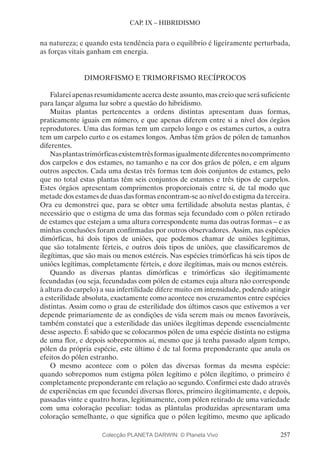 257
CAP. IX – HIBRIDISMO
na natureza; e quando esta tendência para o equilíbrio é ligeiramente perturbada,
as forças vitais ganham em energia.
DIMORFISMO E TRIMORFISMO RECÍPROCOS
Falarei apenas resumidamente acerca deste assunto, mas creio que será suficiente
para lançar alguma luz sobre a questão do hibridismo.
Muitas plantas pertencentes a ordens distintas apresentam duas formas,
praticamente iguais em número, e que apenas diferem entre si a nível dos órgãos
reprodutores. Uma das formas tem um carpelo longo e os estames curtos, a outra
tem um carpelo curto e os estames longos. Ambas têm grãos de pólen de tamanhos
diferentes.
Nasplantastrimórficasexistemtrêsformasigualmentediferentesnocomprimento
dos carpelos e dos estames, no tamanho e na cor dos grãos de pólen, e em alguns
outros aspectos. Cada uma destas três formas tem dois conjuntos de estames, pelo
que no total estas plantas têm seis conjuntos de estames e três tipos de carpelos.
Estes órgãos apresentam comprimentos proporcionais entre si, de tal modo que
metade dos estames de duas das formas encontram-se ao nível do estigma da terceira.
Ora eu demonstrei que, para se obter uma fertilidade absoluta nestas plantas, é
necessário que o estigma de uma das formas seja fecundado com o pólen retirado
de estames que estejam a uma altura correspondente numa das outras formas – e as
minhas conclusões foram confirmadas por outros observadores. Assim, nas espécies
dimórficas, há dois tipos de uniões, que podemos chamar de uniões legítimas,
que são totalmente férteis, e outros dois tipos de uniões, que classificaremos de
ilegítimas, que são mais ou menos estéreis. Nas espécies trimórficas há seis tipos de
uniões legítimas, completamente férteis, e doze ilegítimas, mais ou menos estéreis.
Quando as diversas plantas dimórficas e trimórficas são ilegitimamente
fecundadas (ou seja, fecundadas com pólen de estames cuja altura não corresponde
à altura do carpelo) a sua infertilidade difere muito em intensidade, podendo atingir
a esterilidade absoluta, exactamente como acontece nos cruzamentos entre espécies
distintas. Assim como o grau de esterilidade dos últimos casos que estivemos a ver
depende primariamente de as condições de vida serem mais ou menos favoráveis,
também constatei que a esterilidade das uniões ilegítimas depende essencialmente
desse aspecto. É sabido que se colocarmos pólen de uma espécie distinta no estigma
de uma flor, e depois sobrepormos aí, mesmo que já tenha passado algum tempo,
pólen da própria espécie, este último é de tal forma preponderante que anula os
efeitos do pólen estranho.
O mesmo acontece com o pólen das diversas formas da mesma espécie:
quando sobrepomos num estigma pólen legítimo e pólen ilegítimo, o primeiro é
completamente preponderante em relação ao segundo. Confirmei este dado através
de experiências em que fecundei diversas flores, primeiro ilegitimamente, e depois,
passadas vinte e quatro horas, legitimamente, com pólen retirado de uma variedade
com uma coloração peculiar: todas as plântulas produzidas apresentaram uma
coloração semelhante, o que significa que o pólen legítimo, mesmo que aplicado
Colecção PLANETA DARWIN: © Planeta Vivo
 