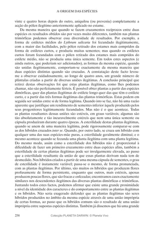 258
A ORIGEM DAS ESPÉCIES
vinte e quatro horas depois do outro, aniquilou (ou preveniu) completamente a
acção do pólen ilegítimo anteriormente aplicado no estame.
Da mesma maneira que quando se fazem cruzamentos recíprocos entre duas
espécies os resultados obtidos são por vezes muito diferentes, também nas plantas
trimórficas podemos observar essa diversidade de resultados. Por exemplo, a
forma de estiletes médios do Lythrum salicaria foi fecundado ilegitimamente,
com a maior das facilidades, pelo pólen retirado dos estames mais compridos da
forma de estiletes curtos, e produziu muitas sementes; mas quando os estiletes
curtos foram fecundados com o pólen retirado dos estames mais compridos do
estilete médio, não se produziu uma única semente. Em todos estes aspectos (e
ainda outros, que poderiam ser adicionados), as formas da mesma espécie, quando
são unidas ilegitimamente, comportam-se exactamente da mesma maneira que
duas espécies distintas quando são cruzadas. A constatação deste facto levou-
me a observar cuidadosamente, ao longo de quatro anos, um grande número de
plântulas criadas a partir de diversas uniões ilegítimas. A conclusão principal que
retirei destas observações foi que estas plantas ilegítimas, como lhes podemos
chamar, não são perfeitamente férteis. É possível obter plantas a partir das espécies
dimórficas, quer das plantas ilegítimas de estilete longo quer das que têm o estilete
curto, e a partir das três formas ilegítimas das plantas trimórficas. Estas podem em
seguida ser unidas entre si de forma legítima. Quando isto se faz, não há uma razão
aparente que justifique um rendimento de sementes inferior àquele produzido pelos
seus progenitores legitimamente fecundados. Mas não é o que acontece. Todas
as plantas resultantes dessas uniões são estéreis, em graus variáveis; algumas são
tão absolutamente e tão incuravelmente estéreis que nem uma única semente ou
cápsula produziram durante quatro épocas. A esterilidade destas plantas ilegítimas,
quando se unem de uma maneira legítima, pode rigorosamente comparar-se com
as dos híbridos cruzados inter se. Quando, por outro lado, se cruza um híbrido com
qualquer uma das suas espécies-mãe puras, a esterilidade geralmente diminui; e o
mesmo acontece quando se fecunda uma planta ilegítima com uma planta legítima.
Do mesmo modo, assim como a esterilidade dos híbridos não é proporcional à
dificuldade de fazer um primeiro cruzamento entre duas espécies afins, também a
esterilidade de certas plantas ilegítimas pode ser invulgarmente elevada, ao passo
que a esterilidade resultante da união de que essas plantas derivam nada tem de
desmedido. Nos híbridos criados a partir de uma mesma cápsula de sementes, o grau
de esterilidade é inatamente variável; passa-se o mesmo, de forma pronunciada,
com as plantas ilegítimas. Por último, são muitos os híbridos que produzem flores
profusamente de forma persistente, enquanto que outros, mais estéreis, apenas
produzem poucas flores, que são fracas e enfezadas; encontramos casos exactamente
similares nos descendentes ilegítimos das diversas plantas dimórficas e trimórficas.
Juntando todos estes factos, podemos afirmar que existe uma grande proximidade
a nível da identidade dos caracteres e do comportamento entre as plantas ilegítimas
e os híbridos. Não seria exagerado defender que as plantas ilegítimas são seres
híbridos produzidos no âmbito da mesma espécie através de uma união imprópria
de certas formas, ao passo que os híbridos comuns são o resultado de uma união
imprópria entre supostas espécies distintas. Também já dissemos que há uma grande
Colecção PLANETA DARWIN: © Planeta Vivo
 
