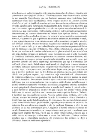 259
CAP. IX – HIBRIDISMO
semelhança, em todos os aspectos, entre as primeiras uniões ilegítimas e os primeiros
cruzamentos entre espécies distintas. Talvez este facto se torne mais evidente através
de um exemplo. Suponhamos que um botânico encontra duas variedades bem
acentuadas (o que pode acontecer) da forma longa de estiletes do Lythrum salicaria
trimórfico, e que ele decide determinar se essas formas são especialmente distintas
levando à prática uma experiência de cruzamento. Este botânico iria descobrir que
esse cruzamento apenas produziria cerca de um quinto do número habitual de
sementes, e que essas formas, relativamente a todos os outros aspectos especificados
anteriormente, se comportariam como se fossem duas espécies distintas. Para ter
maior certeza dos resultados obtidos, ele semearia estas sementes supostamente
híbridas, e constataria que as plântulas resultariam enfezadas, totalmente estéreis,
e que apresentavam um comportamento em todos os restantes aspectos idêntico
aos híbridos comuns. O nosso botânico poderia então afirmar que tinha provado,
de acordo com a visão geral sobre classificação, que estas duas supostas variedades
são na realidade espécies verdadeiras. Mas estaria rotundamente enganado. Os
factos que acabámos de analisar relativamente às plantas dimórficas e trimórficas
são importantes porque: em primeiro lugar, mostram-nos que o teste fisiológico
da fertilidade diminuída, tanto nos primeiros cruzamentos como nos híbridos, não
é um critério seguro para provar uma distinção específica; em segundo lugar, que
podemos concluir que existe algum laço desconhecido que liga a esterilidade das
uniões ilegítimas à esterilidade dos seus descendentes ilegítimos, e somos levados a
estender a aplicação desta conclusão aos primeiros cruzamentos e aos híbridos; em
terceiro lugar, e isto parece-me particularmente importante, porque constatamos
que é possível existirem duas ou três formas da mesma espécie, que podem não
diferir em qualquer aspecto, seja estrutural seja constitucional, relativamente
às condições exteriores, e que ainda assim podem ficar estéreis quando se unem
de certas maneiras. Devemo-nos lembrar que a união dos elementos sexuais de
indivíduos que têm a mesma forma, por exemplo, a união de dois indivíduos com o
estilete comprido, tem como resultado a esterilidade, enquanto a união de elementos
sexuais próprios de duas formas distintas se revela fértil. Assim, à primeira vista,
o caso parece ser exactamente inverso do que se passa nas uniões comuns entre
indivíduos da mesma espécie e nos cruzamentos entre espécies distintas. Todavia,
é duvidoso que seja realmente assim. Não me deterei mais, contudo, sobre este
obscuro assunto. No entanto, podemos deduzir, do estudo das plantas dimórficas e
trimórficas, que a esterilidade resultante do cruzamento de espécies distintas, assim
como a esterilidade da sua prole híbrida, depende provavelmente em exclusivo da
natureza dos seus elementos sexuais, e não de qualquer diferença a nível da sua
estrutura ou da sua constituição geral. Chegamos à mesma conclusão através do
estudo dos cruzamentos recíprocos, em que não se consegue unir o macho de uma
espécie com a fêmea de outra, ou em que tal união é muito difícil, ao passo que a
união inversa se consegue realizar com a maior das facilidades. Gärtner também
concluiu que a esterilidade resultante do cruzamento das espécies se deve a
diferenças limitadas ao sistema reprodutor.
Colecção PLANETA DARWIN: © Planeta Vivo
 