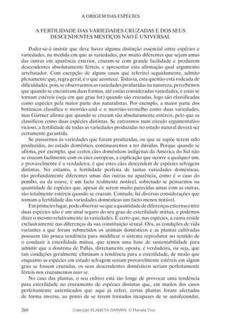 260
A ORIGEM DAS ESPÉCIES
A FERTILIDADE DAS VARIEDADES CRUZADAS E DOS SEUS
DESCENDENTES MESTIÇOS NÃO É UNIVERSAL
Poder-se-á insistir que deve haver alguma distinção essencial entre espécies e
variedades, na medida em que as variedades, por muito diferentes que sejam umas
das outras em aparência exterior, cruzam-se com grande facilidade e produzem
descendentes absolutamente férteis, e apresentar esta afirmação qual argumento
arrebatador. Com excepção de alguns casos que referirei seguidamente, admito
plenamente que, regra geral, é o que acontece. Todavia, esta questão está rodeada de
dificuldades, pois, se observarmos as variedades produzidas na natureza, percebemos
que quando se encontram duas formas, até então consideradas variedades, e estas se
tornam estéreis (seja em que grau for) quando são cruzadas, logo são classificadas
como espécies pela maior parte dos naturalistas. Por exemplo, a maior parte dos
botânicos classifica o morrião-azul e o morrião-vermelho como duas variedades,
mas Gärtner afirma que quando se cruzam são absolutamente estéreis, pelo que as
classificou como duas espécies distintas. Se entrarmos num círculo argumentativo
vicioso, a fertilidade de todas as variedades produzidas no estado natural deverá ser
certamente garantida.
Se passarmos às variedades que foram produzidas, ou que se supõe terem sido
produzidas, no estado doméstico, continuaremos a ter dúvidas. Porque quando se
afirma, por exemplo, que certos cães domésticos indígenas da América do Sul não
se cruzam facilmente com os cães europeus, a explicação que ocorre a qualquer um,
e provavelmente é a verdadeira, é que estes cães descendem de espécies selvagens
distintas. No entanto, a fertilidade perfeita de tantas variedades domésticas,
tão profundamente diferentes umas das outras na aparência, como é o caso do
pombo, ou da couve, é um facto realmente notável, sobretudo se pensarmos na
quantidade de espécies que, apesar de serem muito parecidas umas com as outras,
são totalmente estéreis quando se cruzam. Contudo, há diversas considerações que
tornam a fertilidade das variedades domésticas um facto menos notável.
Emprimeirolugar,podeobservar-sequeaquantidadedediferençasexternasentre
duas espécies não é um sinal seguro do seu grau de esterilidade mútua, e podemos
dizer o mesmo relativamente às variedades. É certo que, nas espécies, a causa reside
exclusivamente nas diferenças da sua constituição sexual. Ora, as condições de vida
variantes a que foram submetidos os animais domésticos e as plantas cultivadas
possuem tão pouca tendência para modificar o sistema reprodutor no sentido de
o conduzir à esterilidade mútua, que temos uma base de sustentabilidade para
admitir que a doutrina de Pallas, directamente oposta, é verdadeira, ou seja, que
tais condições geralmente eliminam a tendência para a esterilidade, de modo que
enquanto as espécies em estado selvagem seriam provavelmente estéreis em algum
grau se fossem cruzadas, os seus descendentes domésticos seriam perfeitamente
férteis nos cruzamentos inter se.
No caso das plantas, o seu cultivo está tão longe de provocar uma tendência
para esterilidade no cruzamento de espécies distintas que, em muitos dos casos
perfeitamente autenticados que aqui já referi, certas plantas foram afectadas
de forma inversa, ao ponto de se terem tornados incapazes de se autofecundar,
Colecção PLANETA DARWIN: © Planeta Vivo
 