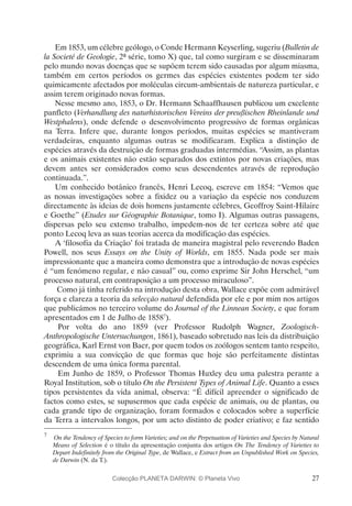 27
Em 1853, um célebre geólogo, o Conde Hermann Keyserling, sugeriu (Bulletin de
la Societé de Geologie, 2ª série, tomo X) que, tal como surgiram e se disseminaram
pelo mundo novas doenças que se supõem terem sido causadas por algum miasma,
também em certos períodos os germes das espécies existentes podem ter sido
quimicamente afectados por moléculas circum-ambientais de natureza particular, e
assim terem originado novas formas.
Nesse mesmo ano, 1853, o Dr. Hermann Schaaffhausen publicou um excelente
panfleto (Verhandlung des naturhistorischen Vereins der preußischen Rheinlande und
Westphalens), onde defende o desenvolvimento progressivo de formas orgânicas
na Terra. Infere que, durante longos períodos, muitas espécies se mantiveram
verdadeiras, enquanto algumas outras se modificaram. Explica a distinção de
espécies através da destruição de formas graduadas intermédias. “Assim, as plantas
e os animais existentes não estão separados dos extintos por novas criações, mas
devem antes ser considerados como seus descendentes através de reprodução
continuada.”.
Um conhecido botânico francês, Henri Lecoq, escreve em 1854: “Vemos que
as nossas investigações sobre a fixidez ou a variação da espécie nos conduzem
directamente às ideias de dois homens justamente célebres, Geoffroy Saint-Hilaire
e Goethe” (Etudes sur Géographie Botanique, tomo I). Algumas outras passagens,
dispersas pelo seu extenso trabalho, impedem-nos de ter certeza sobre até que
ponto Lecoq leva as suas teorias acerca da modificação das espécies.
A ‘filosofia da Criação’ foi tratada de maneira magistral pelo reverendo Baden
Powell, nos seus Essays on the Unity of Worlds, em 1855. Nada pode ser mais
impressionante que a maneira como demonstra que a introdução de novas espécies
é “um fenómeno regular, e não casual” ou, como exprime Sir John Herschel, “um
processo natural, em contraposição a um processo miraculoso”.
Como já tinha referido na introdução desta obra, Wallace expõe com admirável
força e clareza a teoria da selecção natural defendida por ele e por mim nos artigos
que publicámos no terceiro volume do Journal of the Linnean Society, e que foram
apresentados em 1 de Julho de 18587
).
Por volta do ano 1859 (ver Professor Rudolph Wagner, Zoologisch-
Anthropologische Untersuchungen, 1861), baseado sobretudo nas leis da distribuição
geográfica, Karl Ernst von Baer, por quem todos os zoólogos sentem tanto respeito,
exprimiu a sua convicção de que formas que hoje são perfeitamente distintas
descendem de uma única forma parental.
Em Junho de 1859, o Professor Thomas Huxley deu uma palestra perante a
Royal Institution, sob o título On the Persistent Types of Animal Life. Quanto a esses
tipos persistentes da vida animal, observa: “É difícil apreender o significado de
factos como estes, se supusermos que cada espécie de animais, ou de plantas, ou
cada grande tipo de organização, foram formados e colocados sobre a superfície
da Terra a intervalos longos, por um acto distinto de poder criativo; e faz sentido
7
	 On the Tendency of Species to form Varieties; and on the Perpetuation of Varieties and Species by Natural
Means of Selection é o título da apresentação conjunta dos artigos On The Tendency of Varieties to
Depart Indefinitely from the Original Type, de Wallace, e Extract from an Unpublished Work on Species,
de Darwin (N. da T.).
Colecção PLANETA DARWIN: © Planeta Vivo
 
