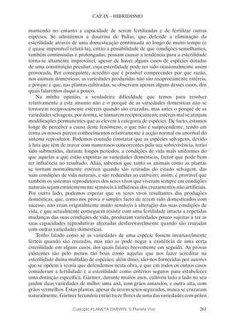 261
CAP. IX – HIBRIDISMO
mantendo no entanto a capacidade de serem fertilizadas e de fertilizar outras
espécies. Se admitirmos a doutrina de Pallas, que defende a eliminação da
esterilidade através de uma domesticação continuada ao longo de muito tempo (e
é quase impossível refutá-la), então a possibilidade de que condições semelhantes,
também continuadas e prolongadas, possam causar a tendência para a esterilidade
torna-se altamente improvável, apesar de haver alguns casos de espécies dotadas
de uma constituição peculiar, cuja esterilidade pode ter sido ocasionalmente assim
provocada. Por conseguinte, acredito que é possível compreender por que razão,
nos animais domésticos, as variedades produzidas não são reciprocamente estéreis,
e porque é que, nas plantas cultivadas, se observam apenas alguns desses casos, dos
quais falaremos daqui a pouco.
Na minha opinião, a verdadeira dificuldade que temos para resolver
relativamente a este assunto não é o porquê de as variedades domésticas não se
tornarem reciprocamente estéreis quando são cruzadas, mas antes o porquê de as
variedades selvagens, por norma, se tornarem reciprocamente estéreis mal se atinjam
modificações permanentes que as elevem à categoria de espécies. De facto, estamos
longe de perceber a causa deste fenómeno, o que não é surpreendente, tendo em
conta os nossos parcos conhecimentos relativamente à acção normal ou anormal do
sistema reprodutor. Podemos contudo constatar que as espécies selvagens, devido
à luta que têm de travar com numerosos concorrentes pela sua sobrevivência, terão
sido submetidas, durante longos períodos, a condições de vida mais uniformes do
que aquelas a que estão expostas as variedades domésticas, factor que pode bem
ter influência no resultado. Aliás, sabemos que tanto os animais como as plantas
se tornam normalmente estéreis quando são retiradas do estado selvagem, das
suas condições de vida naturais, e são reduzidas ao cativeiro; assim, é provável que
também os sistemas reprodutores dos seres vivos que viveram sempre em condições
naturais sejam eminentemente sensíveis à influência dos cruzamentos não artificiais.
Por outro lado, podemos esperar que os seres vivos resultantes das produções
domésticas, que, como nos prova o simples facto de terem sido domesticados com
sucesso, não eram originalmente muito sensíveis à alteração das suas condições de
vida, e que actualmente conseguem resistir com uma fertilidade intacta a repetidas
mudanças das suas condições de vida, produzam variedades pouco sujeitas a ter as
suas capacidades reprodutivas afectadas desfavoravelmente quando são cruzadas
com outras variedades domésticas.
Tenho falado como se as variedades de uma espécie fossem invariavelmente
férteis quando são cruzadas, mas não se pode negar a existência de uma certa
esterilidade em alguns casos, dos quais falarei brevemente em seguida. As provas
existentes são pelo menos tão boas como aquelas que nos fazer acreditar na
esterilidade duma multidão de espécies; além disso, são-nos fornecidas por autores
que se opõem à teoria que defendemos nesta obra, e que em todos os outros casos
consideram a fertilidade e a esterilidade como critérios seguros para estabelecer
uma distinção específica. Gärtner, durante muitos anos, cultivou lado a lado no seu
jardim duas variedades de milho: uma anã, com grãos amarelos, e outra alta, com
grãos vermelhos. Estas plantas, apesar de terem sexos separados, nunca se cruzaram
naturalmente. Gärtner fecundou então treze flores de uma das variedades com pólen
Colecção PLANETA DARWIN: © Planeta Vivo
 
