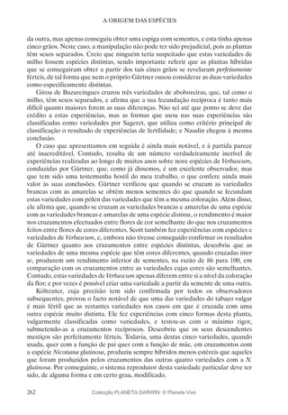 262
A ORIGEM DAS ESPÉCIES
da outra, mas apenas conseguiu obter uma espiga com sementes, e esta tinha apenas
cinco grãos. Neste caso, a manipulação não pode ter sido prejudicial, pois as plantas
têm sexos separados. Creio que ninguém teria suspeitado que estas variedades de
milho fossem espécies distintas, sendo importante referir que as plantas híbridas
que se conseguiram obter a partir dos tais cinco grãos se revelaram perfeitamente
férteis, de tal forma que nem o próprio Gärtner ousou considerar as duas variedades
como especificamente distintas.
Girou de Buzareingues cruzou três variedades de aboboreiras, que, tal como o
milho, têm sexos separados, e afirma que a sua fecundação recíproca é tanto mais
difícil quanto maiores forem as suas diferenças. Não sei até que ponto se deve dar
crédito a estas experiências, mas as formas que usou nas suas experiências são
classificadas como variedades por Sageret, que utiliza como critério principal de
classificação o resultado de experiências de fertilidade; e Naudin chegou à mesma
conclusão.
O caso que apresentamos em seguida é ainda mais notável, e à partida parece
até inacreditável. Contudo, resulta de um número verdadeiramente incrível de
experiências realizadas ao longo de muitos anos sobre nove espécies de Verbascum,
conduzidas por Gärtner, que, como já dissemos, é um excelente observador, mas
que tem sido uma testemunha hostil do meu trabalho, o que confere ainda mais
valor às suas conclusões. Gärtner verificou que quando se cruzam as variedades
brancas com as amarelas se obtêm menos sementes do que quando se fecundam
estas variedades com pólen das variedades que têm a mesma coloração. Além disso,
ele afirma que, quando se cruzam as variedades brancas e amarelas de uma espécie
com as variedades brancas e amarelas de uma espécie distinta, o rendimento é maior
nos cruzamentos efectuados entre flores de cor semelhante do que nos cruzamentos
feitos entre flores de cores diferentes. Scott também fez experiências com espécies e
variedades de Verbascum, e, embora não tivesse conseguido confirmar os resultados
de Gärtner quanto aos cruzamentos entre espécies distintas, descobriu que as
variedades de uma mesma espécie que têm cores diferentes, quando cruzadas inter
se, produzem um rendimento inferior de sementes, na razão de 86 para 100, em
comparação com os cruzamentos entre as variedades cujas cores são semelhantes.
Contudo, estas variedades de Verbascum apenas diferem entre si a nível da coloração
da flor; e por vezes é possível criar uma variedade a partir da semente de uma outra.
Kölreuter, cuja precisão tem sido confirmada por todos os observadores
subsequentes, provou o facto notável de que uma das variedades do tabaco vulgar
é mais fértil que as restantes variedades nos casos em que é cruzada com uma
outra espécie muito distinta. Ele fez experiências com cinco formas desta planta,
vulgarmente classificadas como variedades, e testou-as com o máximo rigor,
submetendo-as a cruzamentos recíprocos. Descobriu que os seus descendentes
mestiços são perfeitamente férteis. Todavia, uma destas cinco variedades, quando
usada, quer com a função de pai quer com a função de mãe, em cruzamentos com
a espécie Nicotiana glutinosa, produziu sempre híbridos menos estéreis que aqueles
que foram produzidos pelos cruzamentos das outras quatro variedades com a N.
glutinosa. Por conseguinte, o sistema reprodutor desta variedade particular deve ter
sido, de alguma forma e em certo grau, modificado.
Colecção PLANETA DARWIN: © Planeta Vivo
 