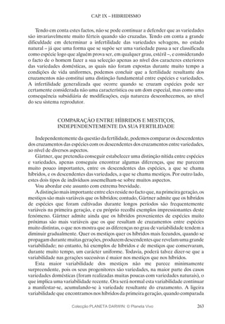 263
CAP. IX – HIBRIDISMO
Tendo em conta estes factos, não se pode continuar a defender que as variedades
são invariavelmente muito férteis quando são cruzadas. Tendo em conta a grande
dificuldade em determinar a infertilidade das variedades selvagens, no estado
natural – já que uma forma que se supõe ser uma variedade passa a ser classificada
como espécie logo que alguém prova ser, em qualquer grau, estéril –, e considerando
o facto de o homem fazer a sua selecção apenas ao nível dos caracteres exteriores
das variedades domésticas, as quais não foram expostas durante muito tempo a
condições de vida uniformes, podemos concluir que a fertilidade resultante dos
cruzamentos não constitui uma distinção fundamental entre espécies e variedades.
A infertilidade generalizada que ocorre quando se cruzam espécies pode ser
certamente considerada não uma característica ou um dom especial, mas como uma
consequência subsidiária de modificações, cuja natureza desconhecemos, ao nível
do seu sistema reprodutor.
COMPARAÇÃO ENTRE HÍBRIDOS E MESTIÇOS,
INDEPENDENTEMENTE DA SUA FERTILIDADE
Independentemente da questão da fertilidade, podemos comparar os descendentes
dos cruzamentos das espécies com os descendentes dos cruzamentos entre variedades,
ao nível de diversos aspectos.
Gärtner, que pretendia conseguir estabelecer uma distinção nítida entre espécies
e variedades, apenas conseguiu encontrar algumas diferenças, que me parecem
muito pouco importantes, entre os descendentes das espécies, a que se chama
híbridos, e os descendentes das variedades, a que se chama mestiços. Por outro lado,
estes dois tipos de indivíduos assemelham-se sobre muitos aspectos.
Vou abordar este assunto com extrema brevidade.
Adistinçãomaisimportanteentreelesresidenofactoque,naprimeirageração,os
mestiços são mais variáveis que os híbridos; contudo, Gärtner admite que os híbridos
de espécies que foram cultivadas durante longos períodos são frequentemente
variáveis na primeira geração, e eu próprio recolhi exemplos impressionantes deste
fenómeno. Gärtner admite ainda que os híbridos provenientes de espécies muito
próximas são mais variáveis que os que resultam de cruzamentos entre espécies
muito distintas, o que nos mostra que as diferenças no grau de variabilidade tendem a
diminuir gradualmente. Quer os mestiços quer os híbridos mais fecundos, quando se
propagam durante muitas gerações, produzem descendentes que revelam uma grande
variabilidade; no entanto, há exemplos de híbridos e de mestiços que conservaram,
durante muito tempo, um carácter uniforme. Todavia, poderá talvez dizer-se que a
variabilidade nas gerações sucessivas é maior nos mestiços que nos híbridos.
Esta maior variabilidade dos mestiços não me parece minimamente
surpreendente, pois os seus progenitores são variedades, na maior parte dos casos
variedades domésticas (foram realizadas muitas poucas com variedades naturais), o
que implica uma variabilidade recente. Ora será normal esta variabilidade continuar
a manifestar-se, acumulando-se à variedade resultante do cruzamento. A ligeira
variabilidade que encontramos nos híbridos da primeira geração, quando comparada
Colecção PLANETA DARWIN: © Planeta Vivo
 