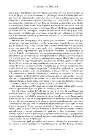 264
A ORIGEM DAS ESPÉCIES
com a que se encontra nas gerações seguintes, constitui um facto curioso e digno de
atenção, já que está relacionado com a opinião que tenho defendido sobre uma
das causas de variabilidade comum. Ou seja, creio que o sistema reprodutor dos
indivíduos é extremamente sensível à mudança das condições de vida, de forma
que quando tais mudanças ocorrem deixa de conseguir desempenhar a sua função
adequadamente, isto é, não é capaz de produzir descendentes que sejam em todos
os aspectos semelhantes aos seus progenitores. Ora os híbridos da primeira geração
provêm de espécies (à excepção das que foram cultivadas durante longos períodos)
cujo sistema reprodutor não foi afectado, e que não são variáveis; já os híbridos
têm o seu sistema reprodutor gravemente afectado, e os seus descendentes são
muitíssimo variáveis.
Mas voltemos à comparação entre os mestiços e os híbridos. Gärtner afirma que
os mestiços estão mais sujeitos a regredir para qualquer uma das formas parentais
que os híbridos, mas, a ser verdade, esta diferença manifestar-se-á certamente
apenas em termos do grau em que pode ocorrer tal regressão. Adicionalmente,
Gärtner afirma explicitamente que os híbridos resultantes do cruzamento de
espécies desde há muito cultivadas são mais propensos à regressão do que os híbridos
provenientes de espécies naturais, o que provavelmente explica a diferença singular
dos resultados obtidos por diferentes observadores. Assim, Max Wichura, que fez
experiências com salgueiros selvagens, duvida que os híbridos alguma vez regridam
às suas formas ancestrais; enquanto Naudin, que fez as suas experiências usando
sobretudo plantas de cultivo, insiste vivamente que os híbridos manifestam uma
tendência quase universal para a regressão. Gärtner afirma ainda que, se cruzarmos
quaisquer duas espécies afins com uma terceira espécie, os híbridos resultantes dos
dois cruzamentos serão muito diferentes uns dos outros; ao passo que, se cruzarmos
duas variedades muito distintas de uma mesma espécie com outra espécie, então os
híbridos serão pouco diferentes uns dos outros. Mas esta conclusão, tanto consegui
perceber, baseia-se numa única experiência e parece ser directamente oposta às
conclusões de Kölreuter, obtidas a partir de muitas experiências.
São apenas estas as diferenças que Gärtner conseguiu indicar entre plantas
híbridas e plantas mestiças; e às quais não reconheço importância.
Por outro lado, Gärtner defende que os graus e os tipos de semelhanças que
podemos encontrar entre as plantas progenitoras e os seus descendentes seguem as
mesmas leis, quer nos híbridos, quer nos mestiços. Quando se cruzam duas espécies,
por vezes uma delas tem um poder preponderante de transmissão dos seus caracteres
aos seus híbridos, que consequentemente serão mais parecidos consigo que com a
outra espécie. Creio que acontece o mesmo com as variedades de plantas; no caso dos
animais, estou certo de que uma das variedades é frequentemente preponderante
sobre a outra. As plantas híbridas produzidas a partir de um cruzamento recíproco
assemelham-se geralmente muito entre si, e podemos verificar o mesmo nas plantas
mestiças. Quer os híbridos quer os mestiços podem ser revertidos para qualquer uma
das formas parentais puras através de cruzamentos repetidos ao longo de gerações
sucessivas com um dos progenitores.
Aparentemente, podemos aplicar estas mesmas observações aos animais, mas
no seu caso o assunto complica-se. A complexidade da questão deve-se, em parte,
Colecção PLANETA DARWIN: © Planeta Vivo
 