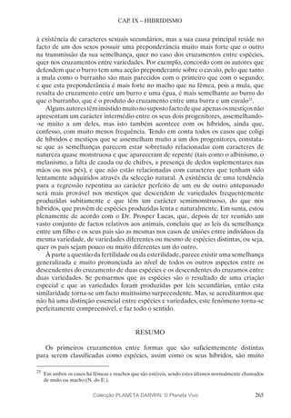 265
CAP. IX – HIBRIDISMO
à existência de caracteres sexuais secundários, mas a sua causa principal reside no
facto de um dos sexos possuir uma preponderância muito mais forte que o outro
na transmissão da sua semelhança, quer no caso dos cruzamentos entre espécies,
quer nos cruzamentos entre variedades. Por exemplo, concordo com os autores que
defendem que o burro tem uma acção preponderante sobre o cavalo, pelo que tanto
a mula como o burranho são mais parecidos com o primeiro que com o segundo;
e que esta preponderância é mais forte no macho que na fêmea, pois a mula, que
resulta do cruzamento entre um burro e uma égua, é mais semelhante ao burro do
que o burranho, que é o produto do cruzamento entre uma burra e um cavalo25
.
Algunsautorestêminsistidomuitonosupostofactodequeapenasosmestiçosnão
apresentam um carácter intermédio entre os seus dois progenitores, assemelhando-
-se muito a um deles, mas isto também acontece com os híbridos, ainda que,
confesso, com muito menos frequência. Tendo em conta todos os casos que coligi
de híbridos e mestiços que se assemelham muito a um dos progenitores, constata-
se que as semelhanças parecem estar sobretudo relacionadas com caracteres de
natureza quase monstruosa e que apareceram de repente (tais como o albinismo, o
melanismo, a falta de cauda ou de chifres, a presença de dedos suplementares nas
mãos ou nos pés), e que não estão relacionadas com caracteres que tenham sido
lentamente adquiridos através da selecção natural. A existência de uma tendência
para a regressão repentina ao carácter perfeito de um ou de outro antepassado
será mais provável nos mestiços que descendem de variedades frequentemente
produzidas subitamente e que têm um carácter semimonstruoso, do que nos
híbridos, que provêm de espécies produzidas lenta e naturalmente. Em suma, estou
plenamente de acordo com o Dr. Prosper Lucas, que, depois de ter reunido um
vasto conjunto de factos relativos aos animais, concluiu que as leis da semelhança
entre um filho e os seus pais são as mesmas nos casos de uniões entre indivíduos da
mesma variedade, de variedades diferentes ou mesmo de espécies distintas, ou seja,
quer os pais sejam pouco ou muito diferentes um do outro.
À parte a questão da fertilidade ou da esterilidade, parece existir uma semelhança
generalizada e muito pronunciada ao nível de todos os outros aspectos entre os
descendentes do cruzamento de duas espécies e os descendentes do cruzamos entre
duas variedades. Se pensarmos que as espécies são o resultado de uma criação
especial e que as variedades foram produzidas por leis secundárias, então esta
similaridade torna-se um facto muitíssimo surpreendente. Mas, se acreditarmos que
não há uma distinção essencial entre espécies e variedades, este fenómeno torna-se
perfeitamente compreensível, e faz todo o sentido.
RESUMO
Os primeiros cruzamentos entre formas que são suficientemente distintas
para serem classificadas como espécies, assim como os seus híbridos, são muito
25
	Em ambos os casos há fêmeas e machos que são estéreis, sendo estes últimos normalmente chamados
de mulo ou macho (N. do E.).
Colecção PLANETA DARWIN: © Planeta Vivo
 