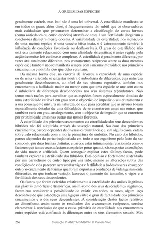 266
A ORIGEM DAS ESPÉCIES
geralmente estéreis, mas isto não é uma lei universal. A esterilidade manifesta-se
em todos os graus; além disso, é frequentemente tão subtil que os observadores
mais cuidadosos que procuravam determinar a classificação de certas formas
(como variedades ou como espécies) através do teste à sua fertilidade chegaram a
conclusões diametralmente opostas. A variabilidade da esterilidade nos indivíduos
de uma mesma espécie é uma característica inata, e é extremamente sensível à
influência de condições favoráveis ou desfavoráveis. O grau de esterilidade não
está estritamente relacionado com uma afinidade sistemática; é antes regida pela
acção de muitas leis curiosas e complexas. A esterilidade é geralmente diferente, por
vezes até totalmente diferente, nos cruzamentos recíprocos entre as duas mesmas
espécies; e também não se manifesta sempre com a mesma intensidade nos primeiros
cruzamentos e nos híbridos que deles resultam.
Da mesma forma que, na enxertia de árvores, a capacidade de uma espécie
ou de uma variedade se enxertar noutra é subsidiária de diferenças, cuja natureza
geralmente desconhecemos, ao nível do seu sistema vegetativo, também nos
cruzamentos a facilidade maior ou menor com que uma espécie se une com outra
é subsidiária de diferenças desconhecidas nos seus sistemas reprodutores. Não
temos mais razões para acreditar que as espécies foram especialmente dotadas de
uma esterilidade variável em grau com o objectivo de impedir o seu cruzamento e
a sua consequente mistura na natureza, do que para acreditar que as árvores foram
especialmente dotadas de uma dificuldade de se enxertarem umas nas outras que
também varia em grau, analogamente, com o objectivo de impedir que se enxertem
por proximidade umas nas outras nas nossas florestas.
A esterilidade dos primeiros cruzamentos e a esterilidade dos seus descendentes
híbridos não foi adquirida através da selecção natural. No caso dos primeiros
cruzamentos, parece depender de diversas circunstâncias; e, em alguns casos, estará
sobretudo relacionada com a morte prematura do embrião. No caso dos híbridos,
parece depender da perturbação criada em todo o seu organismo pelo facto de ser
composto por duas formas distintas; e parece estar intimamente relacionada com os
factores que tantas vezes afectam as espécies puras quando são expostas a condições
de vida novas e artificiais. Quem conseguir explicar estes últimos factos, pode
também explicar a esterilidade dos híbridos. Esta opinião é fortemente sustentada
por um paralelismo de outro tipo: por um lado, mesmo as alterações subtis das
condições de vida parecem acrescentar vigor e fertilidade a todos os seres vivos; por
outro, o cruzamento de formas que foram expostas a condições de vida ligeiramente
diferentes, ou que tenham variado, favorece o aumento de tamanho, o vigor e a
fertilidade dos seus descendentes.
Os factos que foram referidos relativamente à esterilidade das uniões ilegítimas
nas plantas dimórficas e trimórficas, assim como dos seus descendentes ilegítimos,
fazem-nos considerar a possibilidade de existir, em todos os casos, algum laço
desconhecido que estabeleça uma ligação entre o grau de fertilidade dos primeiros
cruzamentos e o dos seus descendentes. A consideração destes factos relativos
ao dimorfismo, assim como os resultados dos cruzamentos recíprocos, conduz
claramente à conclusão de que a causa primária de esterilidade nos cruzamentos
entre espécies está confinada às diferenças entre os seus elementos sexuais. Mas
Colecção PLANETA DARWIN: © Planeta Vivo
 