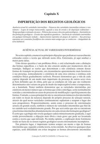 269
Capítulo X
IMPERFEIÇÃO DOS REGISTOS GEOLÓGICOS
Ausência actual de variedades intermédias – Natureza das variedades intermédias extintas; o seu
número – Lapso de tempo transcorrido, segundo a taxa de erosão e de deposição sedimentar –
Tempo geológico estimado em anos – Pobreza das nossas colecções paleontológicas – Intermitência
das formações geológicas – Erosão das superfícies graníticas – Ausência de variedades intermédias
em qualquer formação isolada – Aparecimento repentino de grupos de espécies – Sua presença
repentina nos conteúdos fossilíferos dos estratos mais antigos que se conhecem – Antiguidade da
terra habitável.
AUSÊNCIA ACTUAL DE VARIEDADES INTERMÉDIAS
Nosextocapítulo,enumereiasprincipaisobjecçõesquepodiamserrazoavelmente
colocadas contra a teoria que defendo nesta obra. Entretanto, já aqui analisei a
maior parte delas.
Uma dessas questões é um problema óbvio, e está relacionado com a distinção
das formas específicas, e o facto de não estarem unidas por inumeráveis elos de
transição. Indiquei as razões que determinam a não existência comum dessas
formas de transição no presente, em circunstâncias aparentemente mais favoráveis
à sua presença, nomeadamente a existência de uma área extensa e contínua com
condições físicas gradualmente variáveis. Procurei demonstrar que a vida de cada
espécie depende de um modo mais importante da presença de outros seres vivos
já bem definidos que do clima, pelo que as condições de vida que são realmente
determinantes não variam em grau de modo tão imperceptível como a temperatura,
ou a humidade. Tentei também demonstrar que as variedades intermédias, por
existirem em menor número que as formas que estão a interligar, serão normalmente
vencidas e exterminadas no curso do processo de modificação e aperfeiçoamento das
formas. Contudo, a causa principal de não se encontrarem inúmeros elos intermédios
em todos os locais da natureza depende do próprio processo de selecção natural,
através do qual novas variedades continuamente suplantam e ocupam o lugar dos
seus progenitores. Proporcionalmente, assim como o processo de exterminação
actuou em grande escala, também o número de variedades intermédias que hão-de
ter existido será verdadeiramente grande. Por que será então que não se encontram
estasformasintermédiasabundantementeemcadaestratodasformaçõesgeológicas?
É certo que a geologia não revela qualquer cadeia minuciosamente graduada, e aqui
reside provavelmente a objecção mais óbvia e mais grave que pode ser levantada
contra a teoria que aqui defendo. Na minha opinião, a explicação deste fenómeno
reside no facto de os nossos registos geológicos serem extremamente incompletos.
Em primeiro lugar, é importante termos sempre em mente o tipo de formas
intermédias que, segundo a minha teoria, terão existido. Ao observar quaisquer duas
espécies, senti dificuldade em evitar imaginar as formas directamente intermédias
Colecção PLANETA DARWIN: © Planeta Vivo
 