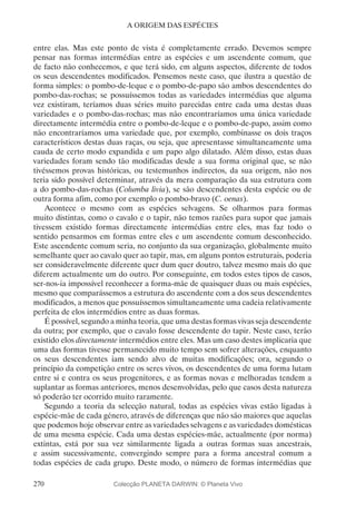 270
A ORIGEM DAS ESPÉCIES
entre elas. Mas este ponto de vista é completamente errado. Devemos sempre
pensar nas formas intermédias entre as espécies e um ascendente comum, que
de facto não conhecemos, e que terá sido, em alguns aspectos, diferente de todos
os seus descendentes modificados. Pensemos neste caso, que ilustra a questão de
forma simples: o pombo-de-leque e o pombo-de-papo são ambos descendentes do
pombo-das-rochas; se possuíssemos todas as variedades intermédias que alguma
vez existiram, teríamos duas séries muito parecidas entre cada uma destas duas
variedades e o pombo-das-rochas; mas não encontraríamos uma única variedade
directamente intermédia entre o pombo-de-leque e o pombo-de-papo, assim como
não encontraríamos uma variedade que, por exemplo, combinasse os dois traços
característicos destas duas raças, ou seja, que apresentasse simultaneamente uma
cauda de certo modo expandida e um papo algo dilatado. Além disso, estas duas
variedades foram sendo tão modificadas desde a sua forma original que, se não
tivéssemos provas históricas, ou testemunhos indirectos, da sua origem, não nos
teria sido possível determinar, através da mera comparação da sua estrutura com
a do pombo-das-rochas (Columba livia), se são descendentes desta espécie ou de
outra forma afim, como por exemplo o pombo-bravo (C. oenas).
Acontece o mesmo com as espécies selvagens. Se olharmos para formas
muito distintas, como o cavalo e o tapir, não temos razões para supor que jamais
tivessem existido formas directamente intermédias entre eles, mas faz todo o
sentido pensarmos em formas entre eles e um ascendente comum desconhecido.
Este ascendente comum seria, no conjunto da sua organização, globalmente muito
semelhante quer ao cavalo quer ao tapir, mas, em alguns pontos estruturais, poderia
ser consideravelmente diferente quer dum quer doutro, talvez mesmo mais do que
diferem actualmente um do outro. Por conseguinte, em todos estes tipos de casos,
ser-nos-ia impossível reconhecer a forma-mãe de quaisquer duas ou mais espécies,
mesmo que comparássemos a estrutura do ascendente com a dos seus descendentes
modificados, a menos que possuíssemos simultaneamente uma cadeia relativamente
perfeita de elos intermédios entre as duas formas.
É possível, segundo a minha teoria, que uma destas formas vivas seja descendente
da outra; por exemplo, que o cavalo fosse descendente do tapir. Neste caso, terão
existido elos directamente intermédios entre eles. Mas um caso destes implicaria que
uma das formas tivesse permanecido muito tempo sem sofrer alterações, enquanto
os seus descendentes iam sendo alvo de muitas modificações; ora, segundo o
princípio da competição entre os seres vivos, os descendentes de uma forma lutam
entre si e contra os seus progenitores, e as formas novas e melhoradas tendem a
suplantar as formas anteriores, menos desenvolvidas, pelo que casos desta natureza
só poderão ter ocorrido muito raramente.
Segundo a teoria da selecção natural, todas as espécies vivas estão ligadas à
espécie-mãe de cada género, através de diferenças que não são maiores que aquelas
que podemos hoje observar entre as variedades selvagens e as variedades domésticas
de uma mesma espécie. Cada uma destas espécies-mãe, actualmente (por norma)
extintas, está por sua vez similarmente ligada a outras formas suas ancestrais,
e assim sucessivamente, convergindo sempre para a forma ancestral comum a
todas espécies de cada grupo. Deste modo, o número de formas intermédias que
Colecção PLANETA DARWIN: © Planeta Vivo
 