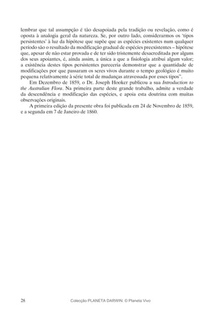 28
lembrar que tal assumpção é tão desapoiada pela tradição ou revelação, como é
oposta à analogia geral da natureza. Se, por outro lado, considerarmos os ‘tipos
persistentes’ à luz da hipótese que supõe que as espécies existentes num qualquer
período são o resultado da modificação gradual de espécies preexistentes – hipótese
que, apesar de não estar provada e de ter sido tristemente desacreditada por alguns
dos seus apoiantes, é, ainda assim, a única a que a fisiologia atribui algum valor;
a existência destes tipos persistentes pareceria demonstrar que a quantidade de
modificações por que passaram os seres vivos durante o tempo geológico é muito
pequena relativamente à série total de mudanças atravessada por esses tipos”.
Em Dezembro de 1859, o Dr. Joseph Hooker publicou a sua Introduction to
the Australian Flora. Na primeira parte deste grande trabalho, admite a verdade
da descendência e modificação das espécies, e apoia esta doutrina com muitas
observações originais.
A primeira edição da presente obra foi publicada em 24 de Novembro de 1859,
e a segunda em 7 de Janeiro de 1860.
Colecção PLANETA DARWIN: © Planeta Vivo
 