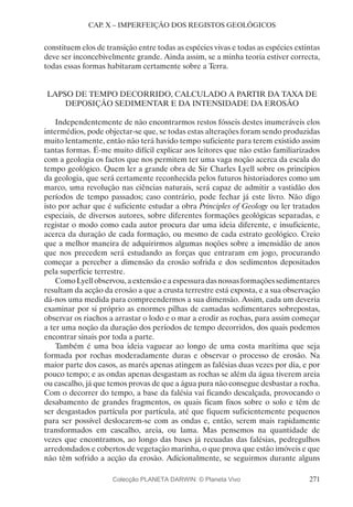 271
CAP. X – IMPERFEIÇÃO DOS REGISTOS GEOLÓGICOS
constituem elos de transição entre todas as espécies vivas e todas as espécies extintas
deve ser inconcebivelmente grande. Ainda assim, se a minha teoria estiver correcta,
todas essas formas habitaram certamente sobre a Terra.
LAPSO DE TEMPO DECORRIDO, CALCULADO A PARTIR DA TAXA DE
DEPOSIÇÃO SEDIMENTAR E DA INTENSIDADE DA EROSÃO
Independentemente de não encontrarmos restos fósseis destes inumeráveis elos
intermédios, pode objectar-se que, se todas estas alterações foram sendo produzidas
muito lentamente, então não terá havido tempo suficiente para terem existido assim
tantas formas. É-me muito difícil explicar aos leitores que não estão familiarizados
com a geologia os factos que nos permitem ter uma vaga noção acerca da escala do
tempo geológico. Quem ler a grande obra de Sir Charles Lyell sobre os princípios
da geologia, que será certamente reconhecida pelos futuros historiadores como um
marco, uma revolução nas ciências naturais, será capaz de admitir a vastidão dos
períodos de tempo passados; caso contrário, pode fechar já este livro. Não digo
isto por achar que é suficiente estudar a obra Principles of Geology ou ler tratados
especiais, de diversos autores, sobre diferentes formações geológicas separadas, e
registar o modo como cada autor procura dar uma ideia diferente, e insuficiente,
acerca da duração de cada formação, ou mesmo de cada estrato geológico. Creio
que a melhor maneira de adquirirmos algumas noções sobre a imensidão de anos
que nos precedem será estudando as forças que entraram em jogo, procurando
começar a perceber a dimensão da erosão sofrida e dos sedimentos depositados
pela superfície terrestre.
ComoLyellobservou,aextensãoeaespessuradasnossasformaçõessedimentares
resultam da acção da erosão a que a crusta terrestre está exposta, e a sua observação
dá-nos uma medida para compreendermos a sua dimensão. Assim, cada um deveria
examinar por si próprio as enormes pilhas de camadas sedimentares sobrepostas,
observar os riachos a arrastar o lodo e o mar a erodir as rochas, para assim começar
a ter uma noção da duração dos períodos de tempo decorridos, dos quais podemos
encontrar sinais por toda a parte.
Também é uma boa ideia vaguear ao longo de uma costa marítima que seja
formada por rochas moderadamente duras e observar o processo de erosão. Na
maior parte dos casos, as marés apenas atingem as falésias duas vezes por dia, e por
pouco tempo; e as ondas apenas desgastam as rochas se além da água tiverem areia
ou cascalho, já que temos provas de que a água pura não consegue desbastar a rocha.
Com o decorrer do tempo, a base da falésia vai ficando descalçada, provocando o
desabamento de grandes fragmentos, os quais ficam fixos sobre o solo e têm de
ser desgastados partícula por partícula, até que fiquem suficientemente pequenos
para ser possível deslocarem-se com as ondas e, então, serem mais rapidamente
transformados em cascalho, areia, ou lama. Mas pensemos na quantidade de
vezes que encontramos, ao longo das bases já recuadas das falésias, pedregulhos
arredondados e cobertos de vegetação marinha, o que prova que estão imóveis e que
não têm sofrido a acção da erosão. Adicionalmente, se seguirmos durante alguns
Colecção PLANETA DARWIN: © Planeta Vivo
 