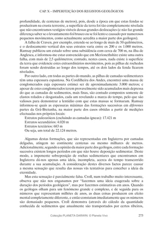 273
CAP. X – IMPERFEIÇÃO DOS REGISTOS GEOLÓGICOS
profundidade, de centenas de metros), pois, desde a época em que estas fendas se
produziram na crusta terrestre, a superfície da terra foi tão completamente nivelada
que não encontramos vestígios visíveis dessas grandes deslocações (e não faz grande
diferença saber se o levantamento foi brusco ou se foi lento e causado por numerosos
pequenos movimentos, como actualmente acredita a maior parte dos geólogos).
A falha de Craven, por exemplo, estende-se ao longo de mais de 50 quilómetros,
e o deslocamento vertical dos seus estratos varia entre os 200 e os 1.000 metros.
Ramsay publicou um estudo sobre uma subsidência com cerca de 700 m, na ilha de
Anglesea, e informou-me estar convencido que em Merionethshire existe uma outra
falha, com mais de 2,5 quilómetros; contudo, nestes casos, nada existe à superfície
da terra que evidencie estes extraordinários movimentos, pois as pilhas de rochedos
foram sendo destruídas ao longo dos tempos, até os dois lados da fenda ficarem
nivelados.
Por outro lado, em todas as partes do mundo, as pilhas de camadas sedimentares
têm uma espessura espantosa. Na Cordilheira dos Andes, encontrei uma massa de
conglomerados cuja espessura estimei ser de aproximadamente 3.000 metros; e
apesar de estes conglomerados terem provavelmente sido acumulados mais depressa
do que as camadas de sedimentos, mais finas, são contudo compostos somente de
clastos rolados e desgastados, cada um revelando a marca do tempo, pelo que são
valiosos para demonstrar a lentidão com que estas massas se formaram. Ramsay
informou-se quais as espessuras máximas das formações sucessivas em diferentes
partes da Grã-Bretanha, na maior parte dos casos obtidas a partir de medições
efectuadas nos próprios locais:
Estratos paleozóicos (excluindo as camadas ígneas): 17.421 m
Estratos secundários: 4.020 m
Estratos terciários: 683 m
Ou seja, um total de 22.124 metros.
Algumas destas formações, que são representadas em Inglaterra por camadas
delgadas, atingem no continente centenas ou mesmo milhares de metros.
Adicionalmente,segundoaopiniãodamaiorpartedosgeólogos,entrecadaformação
sucessiva existem longos períodos em que não houve deposição sedimentar. Deste
modo, a imponente sobreposição de rochas sedimentares que encontramos em
Inglaterra dá-nos apenas uma ideia, incompleta, acerca do tempo transcorrido
durante a sua acumulação. A consideração destes diversos factos parece causar
a mesma sensação que resulta das nossas vãs tentativas para conceber a ideia da
eternidade.
Mas esta sensação é parcialmente falsa. Croll, num trabalho muito interessante,
observa que não nos enganamos por “fazermos uma ideia exagerada sobre a
duração dos períodos geológicos”, mas por fazermos estimativas em anos. Quando
os geólogos olham para um fenómeno grande e complexo, e de seguida para os
números que representam milhões de anos, as duas coisas produzem em efeito
mental completamente diferente, e então constatam imediatamente que os números
são demasiado pequenos. Croll demonstra (através do cálculo da quantidade
conhecida de sedimentos que anualmente são transportados por certos ribeiros,
Colecção PLANETA DARWIN: © Planeta Vivo
 