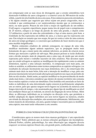 274
A ORIGEM DAS ESPÉCIES
em comparação com as suas áreas de drenagem), que a erosão atmosférica terá
demorado 6 milhões de anos a desgastar e a remover cerca de 300 metros de rocha
sólida, a partir do nível médio da área em causa. Estes números parecem estrondosos,
e há alguns estudos que sugerem que talvez sejam um pouco exagerados, mas a
verdade é que continuariam a ser surpreendentes mesmo que os cortássemos a
meio, ou num quarto. Poucos de nós terão a noção do significado de um milhão.
Croll sugere a seguinte experiência: pegue numa tira de papel com o comprimento
de 25 metros, estique-a ao longo da parede de uma sala grande, e depois conte
2,5 milímetros a partir de uma das extremidades e faça aí uma marca; pois bem, a
totalidade da fita representa um milhão de anos, e a marca que fez representa um
ano. Em relação ao assunto que nos ocupa, há que ter conta o valor de uma centena
de anos em tempo geológico; e o exercício que acabámos de fazer mostra-nos que é
uma medida insignificante.
Muitos eminentes criadores de animais conseguem, no espaço de uma vida,
modificar muitíssimo alguns animais superiores, que se propagam muito mais
lentamente do que a maior parte dos animais inferiores, ao ponto de criarem novas
formas que merecem o epíteto de sub-raças. Mas poucas pessoas se terão dedicado,
com a devida atenção, mais de cinquenta anos a uma raça, de modo que um século
representa pelo menos o trabalho sucessivo de dois criadores. Não devemos supor
que no estado selvagem as espécies se modifiquem tão rapidamente como os animais
domésticos, sujeitos a uma selecção metódica. A comparação será mais justa, em
todos os sentidos, se utilizarmos como termos comparativos as espécies selvagens e os
resultados da selecção inconsciente nas raças domésticas, isto é, da conservação dos
animais mais úteis ou mais belos, feita sem a intenção de modificar a raça, pois este
processo inconsciente tem provocado alterações perceptíveis nas raças em períodos de
dois ou três séculos. Ainda assim, as espécies modificar-se-ão provavelmente de modo
ainda mais lento, e devemos considerar que dentro do mesmo território não costuma
haver muitas espécies a variar em simultâneo. Esta lentidão está associada ao facto de
todos os indivíduos de uma determinada região estarem já perfeitamente adaptados
uns ao outros, pelo que apenas surgem novos lugares na economia da natureza com
longos intervalos de tempo, e são ocasionados por algum tipo de modificação ao nível
das condições físicas que os rodeiam, ou através da imigração de novas formas. Além
disso, as diferenças individuais ou as variações na direcção certa, que permitem a
melhor adaptação de alguns indivíduos aos seus novos lugares na natureza, criados
em virtude da alteração das condições, não acontecem subitamente. Infelizmente, não
temos maneira de determinar, em anos, quanto tempo é necessário para se modificar
uma espécie; mas mais tarde voltaremos a este assunto.
POBREZA DAS NOSSAS COLECÇÕES PALEONTOLÓGICAS
Consideremos agora os nossos mais ricos museus geológicos: é um espectáculo
muito pobre! Todos admitem que as nossas colecções geológicas são incompletas.
Edward Forbes, célebre paleontólogo, fez uma observação que ninguém deveria
esquecer: as nossas espécies fósseis são, em grande parte, conhecidas e classificadas
Colecção PLANETA DARWIN: © Planeta Vivo
 