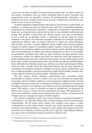 275
CAP. X – IMPERFEIÇÃO DOS REGISTOS GEOLÓGICOS
a partir de um único exemplar, frequentemente fragmentado, ou então a partir de
uns poucos exemplares, mas que foram recolhidos num só ponto. Somente uma
pequeníssima parte da superfície terrestre foi geologicamente explorada, e em
nenhum caso com a atenção devida, como provam as importantes descobertas que
todos os anos se fazem na Europa.
Nenhum organismo completamente mole pode ser preservado em registo fóssil. As
conchas e as ossadas que jazem no fundo do mar, onde não se depositam sedimentos,
desintegram-se e desaparecem. Quando se assume que os sedimentos se depositam no
fundo mar, ao longo de toda a extensão do seu leito, a uma velocidade suficientemente
grande para permitir a preservação dos detritos fósseis, creio que provavelmente
se está a partir de um princípio errado. A claridade do azul das águas do oceano
evidencia a sua pureza. Os numerosos exemplos conhecidos de formações geológicas
regularmente cobertas, após um imenso intervalo de tempo, por outras formações
mais recentes, sem que a camada subjacente tivesse sofrido nesse intervalo qualquer
desgaste ou ruptura, apenas se conseguem explicar segundo a teoria que defende que
o fundo do mar permanece muitas vezes intacto durante séculos. Quando uma camada
sofre um levantamento, os detritos que estavam depositados na areia, ou no cascalho,
são geralmente dissolvidos pela acção do ácido carbónico das águas pluviais. Entre
as numerosas espécies de animais que vivem nas praias das zonas que permeiam os
pontos atingidos pela maré alta e pela maré baixa, parece-me que apenas poucas serão
preservadas.Atítulodeexemplo,possocitarocasodediversasespéciesdeChthamalinae
(uma subfamília de cirrípedes sésseis), que cobrem, em número praticamente infinito,
rochas de todo o mundo. Todas são estritamente litorais, mas até aqui nenhuma foi
encontrada nas formações terciárias, à excepção de uma só espécie mediterrânica, que
vive em águas profundas, e que foi encontrada no estado fóssil na Sicília; contudo, sabe-
-se que o género Chthamalus existiu durante o Período Cretácico.
Por fim, existem muitos depósitos sedimentares, que certamente foram
acumulados ao longo de muitos e muitos anos, que são inteiramente desprovidos
de qualquer tipo de resíduos orgânicos, sem que possamos explicar porquê. Um dos
exemplos mais interessantes são as formações de Flysch, sequências de sedimentos
de argilas e arenitos, com espessuras de centenas de metros, podendo mesmo atingir
quase 2.000 metros, e que se estendem ao longo de quilómetros. As formações de
Flysch entre Viena e a Suíça têm um comprimento de quase 500 quilómetros; e,
apesar dos cuidadosos estudos feitos nesta grande massa, nunca se encontraram lá
vestígios fósseis, à excepção de alguns resíduos vegetais.
Em relação às espécies terrestres que viveram durante os períodos Secundário26
e Paleozóico, é até supérfluo afirmar que as nossas colecções fósseis são muitíssimo
fragmentadas. Até há muito pouco tempo, por exemplo, nem sequer se tinha
conhecimento de uma única concha terrestre que tivesse pertencido a qualquer
um destes dois longos períodos, à excepção de uma espécie descoberta nos estratos
carboníferos da América do Norte por Sir Lyell e pelo Dr. John William Dawson;
mas agora têm-se encontrado conchas terrestres na Época Lias27
.
26
	O Período Secundário corresponde actualmente à Era Mesozóica (N. do E.).
27
	 Primeira época do Período Jurássico (N. do E.).
Colecção PLANETA DARWIN: © Planeta Vivo
 