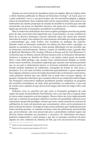276
A ORIGEM DAS ESPÉCIES
Quanto aos restos fósseis de mamíferos, basta um simples olhar de relance sobre
a tabela histórica publicada no Manual of Elementary Geology28
, de Lyell, para ver
o quão acidental e rara é a sua preservação; não são necessárias páginas e páginas
cheias de minudências. Esta raridade nada tem de surpreendente, tanto mais se nos
lembrarmos da enorme proporção de ossadas de mamíferos terciários que têm sido
encontradas em grutas ou depósitos lacustres, dos quais não se conhece exemplo
algum que pertença às formações secundárias ou paleozóicas.
Mas as numerosas deficiências dos nossos registos geológicos provêm em grande
parte de uma causa bem mais importante que as precedentes, ou seja, resultam do
facto de as diversas formações estarem separadas umas das outras por enormes
intervalos de tempo. Esta opinião foi calorosamente defendida por muitos geólogos
e paleontólogos que, como Forbes, não acreditam na mudança das espécies.
Quando vemos as formações analisadas em tabelas das obras sobre a geologia, ou
quando as estudamos na natureza, temos grande dificuldade em não acreditar que
se formaram consecutivamente. Todavia, a partir de trabalhos como a grande obra
de Roderick Murchison (The Geology of Russia in Europe and the Ural Mountains29
),
verificamos que na Rússia existem imensas lacunas entre as formações sobrepostas.
Acontece o mesmo na América do Norte e em muitas outras partes do mundo.
Nem o mais hábil geólogo, cuja atenção fosse exclusivamente dirigida ao estudo
destes vastos territórios, teria jamais suspeitado que, durante estes mesmos períodos
que no seu país se demonstram inertes, se tivessem acumulado noutras partes do
mundo enormes depósitos de sedimentos, carregados de formas de vida novas e
peculiares. E se em cada território considerado separadamente é quase impossível
fazer alguma estimativa acerca do tempo decorrido entre as formações consecutivas,
então podemos deduzir que esse cálculo não se pode fazer em parte alguma. As
grandes e frequentes alterações que se podem observar na composição mineralógica
das formações consecutivas implicam geralmente grandes mudanças na geografia
dos território circundantes, de onde serão provenientes os sedimentos, o que está
de acordo com a opinião de que decorreram longos intervalos de tempo entre cada
formação.
Podemos, creio eu, perceber por que razão as formações geológicas de cada
região são quase invariavelmente intermitentes, isto é, por que não se seguem umas
às outras numa sequência sem interrupções. Poucos factos me terão impressionado
mais que a ausência de quaisquer depósitos recentes em quantidade suficiente para
representar um período geológico, mesmo que curto, numa extensão de centenas de
quilómetros de costa sul-americana que recentemente sofreu um levantamento de
umas centenas de metros. Ao longo de toda a costa ocidental, que é habitada por uma
forma marinha peculiar, as camadas terciárias estão tão pobremente desenvolvidas
que, provavelmente, não será preservado para a posteridade nenhum registo das
diversas faunas marinhas tão peculiares e sucessivas. Se reflectirmos um pouco,
podemos compreender a razão porque é que não se consegue encontrar em parte
alguma da costa ocidental da América do Sul, que está em processo de elevação,
28
	 Título da obra inserido pela tradutora (N. da T.).
29
	Título da obra inserido pela tradutora (N. da T.).
Colecção PLANETA DARWIN: © Planeta Vivo
 