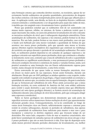 277
CAP. X – IMPERFEIÇÃO DOS REGISTOS GEOLÓGICOS
uma formação extensa que contenha detritos recentes, ou terciários, apesar de ter
certamente havido sedimentos em grandes quantidades, provenientes do desgaste
das rochas costeiras e da lama transportada pelos cursos de água que afluem para o
mar. A explicação reside, sem dúvida, no facto de os depósitos litorais e sublitorais
estarem constante e continuamente a ser desgastados pela acção das ondas do mar,
à medida que vão surgindo com o levantamento lento e gradual do solo.
Penso que podemos concluir que os sedimentos têm de ser acumulados em
massas muito espessas, sólidas, ou extensas, de forma a poderem resistir quer à
acção incessante das ondas, no casos dos primeiros levantamentos do solo e durante
as sucessivas oscilações de nível, quer à subsequente degradação atmosférica. Estas
acumulações de sedimentos, tão espessas e tão extensas, podem formar-se de duas
maneiras. Por um lado, podem formar-se nos mares mais profundos, caso em que
o fundo será habitado por uma menor variedade e quantidade de formas do que
acontece nos mares pouco profundos, pelo que quando uma massa se levanta
apenas obtemos registos incompletos dos organismos que existiram na vizinhança
do território em apreço durante o período de tal acumulação sedimentar. Por outro
lado, os sedimentos podem depositar-se em camadas de qualquer espessura e de
qualquer extensão nas superfícies pouco profundas, deste que continuem a afundar-
se lentamente; neste caso, contanto que a taxa de subsidência do solo e a quantidade
de sedimentos se equilibrem sensivelmente, o mar permanecerá pouco profundo e
oferecerá condições favoráveis à existência de muitas e variadas formas; assim, será
possível acumular-se uma formação rica em fósseis suficientemente espessa para
resistir, numa situação de levantamento, a uma forte erosão.
Estou convencido de que quase todas as nossas formações ancestrais, ricas
em fósseis na maior parte da sua espessura, foram assim formadas, durante um
abatimento. Desde que em 1845 publiquei as minhas opiniões a este respeito, tenho
seguido com cuidado os progressos da geologia, e fiquei surpreendido ao constatar a
quantidade de autores que, ao estudar esta ou aquela formação, chegam à conclusão
de que se formaram por subsidência do solo. Posso ainda acrescentar que a única
formação terciária, na costa ocidental da América do Sul, com solidez suficiente
para resistir à acção destrutiva a que vem estando exposta (mas que dificilmente
aguentará até uma época geológica distante), se formou através da acumulação de
sedimentos durante uma oscilação de nível descendente, pelo que conseguiu atingir
uma espessura considerável.
Todos os factos geológicos nos demonstram claramente que cada parte da
superfície terrestre sofreu numerosas e lentas oscilações de nível, que aparentemente
afectaram grandes áreas. Consequentemente, ter-se-ão constituído ao longo de
vastas áreas formações ricas em fósseis, suficientemente espessas e extensas para
resistir às erosões subsequentes, durante os períodos de subsidência, mas apenas
onde a quantidade de sedimentos fosse suficiente para manter o mar raso e para
incorporar e conservar os detritos orgânicos antes que tivessem tempo de ser
destruídos. Por outro lado, enquanto o leito do mar se mantiver estacionário, não
pode haver acumulação de camadas espessas de sedimentos nas áreas em que o mar
é pouco profundo e que são as mais favoráveis à vida. Este tipo de deposição seria
ainda menos provável durante períodos alternantes de levantamento, ou, melhor
Colecção PLANETA DARWIN: © Planeta Vivo
 