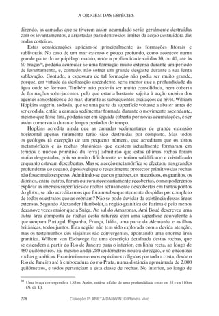 278
A ORIGEM DAS ESPÉCIES
dizendo, as camadas que se tiverem assim acumulado serão geralmente destruídas
com os levantamentos, e arrastadas para dentro dos limites da acção destruidora das
ondas costeiras.
Estas considerações aplicam-se principalmente às formações litorais e
sublitorais. No caso de um mar extenso e pouco profundo, como acontece numa
grande parte do arquipélago malaio, onde a profundidade vai das 30, ou 40, até às
60 braças30
, poderia acumular-se uma formação muito extensa durante um período
de levantamento, e, contudo, não sofrer um grande desgaste durante a sua lenta
sublevação. Contudo, a espessura de tal formação não podia ser muito grande,
porque, em virtude da deslocação ascendente, seria menor que a profundidade da
água onde se formou. Também não poderia ser muito consolidada, nem coberta
de formações sobrejacentes, pelo que estaria bastante sujeita à acção erosiva dos
agentes atmosféricos e do mar, durante as subsequentes oscilações de nível. William
Hopkins sugeriu, todavia, que se uma parte da superfície voltasse a abater antes de
ser erodida, então a camada sedimentar formada durante o movimento ascendente,
mesmo que fosse fina, poderia ser em seguida coberta por novas acumulações, e ser
assim conservada durante longos períodos de tempo.
Hopkins acredita ainda que as camadas sedimentares de grande extensão
horizontal apenas raramente terão sido destruídas por completo. Mas todos
os geólogos (à excepção de um pequeno número, que acreditam que os xistos
metamórficos e as rochas plutónicas que existem actualmente formaram em
tempos o núcleo primitivo da terra) admitirão que estas últimas rochas foram
muito desgastadas, pois só muito dificilmente se teriam solidificado e cristalizado
enquanto estavam descobertas. Mas se a acção metamórfica se efectuou nas grandes
profundezas do oceano, é possível que o revestimento protector primitivo das rochas
não fosse muito espesso. Admitindo-se que os gnaisses, os micaxistos, os granitos, os
dioritos, entre outros, foram outrora necessariamente recobertos, como poderemos
explicar as imensas superfícies de rochas actualmente descobertas em tantos pontos
do globo, se não acreditarmos que foram subsequentemente despidas por completo
de todos os estratos que as cobriam? Não se pode duvidar da existência dessas áreas
extensas. Segundo Alexander Humboldt, a região granítica de Parima é pelo menos
dezanove vezes maior que a Suíça. Ao sul do Amazonas, Ami Boué descreveu uma
outra área composta de rochas desta natureza com uma superfície equivalente à
que ocupam Portugal, Espanha, França, Itália, uma parte da Alemanha e as ilhas
britânicas, todos juntos. Esta região não tem sido explorada com a devida atenção,
mas os testemunhos dos viajantes são convergentes, apontando uma enorme área
granítica. Wilhem von Eschwege faz uma descrição detalhada destas rochas, que
se estendem a partir do Rio de Janeiro para o interior, em linha recta, ao longo de
480 quilómetros. Eu mesmo andei 280 quilómetros noutra direcção, e só encontrei
rochas graníticas. Examinei numerosos espécimes coligidos por toda a costa, desde o
Rio de Janeiro até à embocadura do rio Prata, numa distância aproximada de 2.000
quilómetros, e todos pertenciam a esta classe de rochas. No interior, ao longo de
30
	Uma braça corresponde a 1,83 m. Assim, está-se a falar de uma profundidade entre os 55 e os 110 m
(N. da T.).
Colecção PLANETA DARWIN: © Planeta Vivo
 