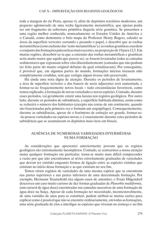 279
CAP. X – IMPERFEIÇÃO DOS REGISTOS GEOLÓGICOS
toda a margem do rio Prata, apenas vi, além de depósitos terciários modernos, um
pequeno aglomerado de uma rocha ligeiramente metamórfica, que apenas podia
ser um fragmento da cobertura primitiva daquela série granítica. Se passarmos a
uma região melhor conhecida, nomeadamente os Estados Unidos da América e
o Canadá, como demonstra o belo mapa do Professor Henry Rogers, calculei as
áreas da superfície terrestre cortando e pesando o papel, e descobri que as rochas
metamórficas (com exclusão das ‘semi-metamórficas’) e as rochas graníticas excedem
oconjuntodasformaçõespaleozóicasmaisrecentes,naproporçãode19para12,5.Em
muitas regiões, descobrir-se-ia que a extensão das rochas metamórficas e graníticas
seria muito maior que aquilo que parece ser, se fossem levantadas todas as camadas
sedimentares que repousam sobre elas discordantemente (camadas que não podiam
ter feito parte do manto original debaixo da qual cristalizavam). Por conseguinte,
é provável que, em algumas partes do mundo, formações inteiras tivessem sido
completamente erodidas, sem que vestígio algum tivesse sido preservado.
Há ainda uma nota digna de atenção. Durante os períodos de levantamento,
a área de superfície terrestre e dos bancos de areia adjacentes será aumentada, e
formar-se-ão frequentemente novos locais – tudo circunstâncias favoráveis, como
temos explicado, à formação de novas variedades e novas espécies. Contudo, durante
esses períodos, vai geralmente existir uma lacuna nos registos geológicos. Por outro
lado, durante os períodos de subsidência, a superfície habitada diminui, assim como
se reduzirá o número dos habitantes (excepto nas costas de um continente, quando
são fraccionadas pela primeira vez e formam um arquipélago). Consequentemente,
durante as subsidências, apesar de o fenómeno de extinção ser grande, formar-se-
-ão poucas variedades ou espécies novas; e é exactamente durante estes períodos de
subsidência que se acumularam os depósitos mais ricos em fósseis.
AUSÊNCIA DE NUMEROSAS VARIEDADES INTERMÉDIAS
NUMA FORMAÇÃO
As considerações que apresentei anteriormente provam que os registos
geológicos são extremamente incompletos. Contudo, se centrarmos a nossa atenção
numa qualquer formação em particular, torna-se muito mais difícil compreender
a razão por que não encontramos aí séries estreitamente graduadas de variedades
que devem ter existido enquanto formas de ligação entre as espécies vizinhas que
existiam no início dessa formação e as que existiam no seu fim.
Temos vários registos de variedades de uma mesma espécie que se encontram
nas partes superiores e nas partes inferiores de uma determinada formação. Por
exemplo, Hermann Trautschold cita alguns casos de amonites, e Franz Hilgendorf
descreveu um caso muito curioso de dez formas graduadas de Planorbis multiformis,
(um caracol de água doce) encontradas nas camadas sucessivas de uma formação de
água doce na Suíça. Apesar de cada formação ter necessitado, incontestavelmente,
de uma vastidão de anos para se constituir, podem atribuir-se muitas razões para
explicar como é possível que não se encontre ordinariamente, em todas as formações,
uma série graduada de elos a interligar as espécies que viveram no começo e no fim
Colecção PLANETA DARWIN: © Planeta Vivo
 