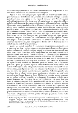 280
A ORIGEM DAS ESPÉCIES
de cada formação; todavia, eu não saberia determinar o valor proporcional de cada
uma delas, como explico nas considerações que seguem.
Apesar de cada formação geológica representar um período de muitos anos, é
provável que esse período seja curto, quando comparado com o tempo necessário
para transformar uma espécie noutra. Heinrich Bronn e Henry Woodward, dois
paleontólogos cujas opiniões têm grande valor, concluíram que a duração média de
cadaformaçãoéduasoutrêsvezessuperioràduraçãomédiadecadaformaespecífica.
No entanto, na minha opinião existem dificuldades insuperáveis que impedem de
chegar a uma conclusão correcta quanto a este assunto. Quando observamos uma
espécie aparecer pela vez primeira no meio de uma qualquer formação, seria muito
precipitado deduzir que essa forma não existiu anteriormente em qualquer outra
parte. Do mesmo modo, quando vemos que uma espécie desaparece a algumas
camadas do fim de uma formação, seria igualmente precipitado supor que essa
forma se extinguiu. Esquecemo-nos facilmente que a Europa representa apenas
uma pequena parte do mundo; e também não nos lembramos que não se tem feito
as correlações necessárias, nem com a precisão devida, entre os diversos estádios de
cada formação em todo este continente.
Quanto aos animais marinhos, de todas as espécies, podemos deduzir com toda
a segurança que houve muitas migrações, causadas pelas alterações climáticas ou
outras mudanças de condições. Assim, quando vemos aparecer uma espécie pela
primeira vez numa formação, é muito provável que isso represente o momento em
que essa espécie imigrou para essa área. Sabe-se, por exemplo, que na América do
Norte muitas espécies aparecem em camadas mais antigas do Paleozóico do que
acontece nas formações paleozóicas da Europa, o que pode reflectir o tempo que foi
necessário para essas espécies migrarem da América para a Europa. Ao examinar
os depósitos mais recentes das diferentes partes do mundo, tem-se descoberto
por toda a parte que algumas espécies ainda existentes são muito comuns num
determinado depósito, mas extinguiram-se do mar imediatamente circundante; ou,
inversamente, que algumas espécies são actualmente abundantes no mar vizinho,
mas são raras ou mesmo inexistentes nesse depósito. Podemos aprender uma
excelente lição se reflectirmos acerca da quantidade de migrações que efectuaram
as espécies da Europa durante a Época Glaciar, que constitui apenas uma parte
de um período geológico; e também se reflectirmos, dentro deste período, acerca
das oscilações de nível do solo, e das alterações climáticas extremas e do grande
lapso de tempo transcorrido. Pode, contudo, duvidar-se que, em qualquer parte do
mundo, os depósitos sedimentares, incluindo restos fósseis, se tenham acumulado
continuamente na mesma área durante todo esse período. Não é provável, por
exemplo, que, durante todo o Período Glaciar31
, se tenham depositado sedimentos
na desembocadura do Mississípi, dentro dos limites de profundidade que são
particularmente favoráveis ao desenvolvimento dos animais marinhos, pois sabemos
que durante este período ocorreram grandes alterações geográficas noutras partes
31
	Na história geológica da Terra, ocorreram diversas glaciações em diferentes períodos e eras. Darwin
deve estar a referir-se à última glaciação (110.000 a 11.800 anos atrás), chamada na Europa Central
de Glaciação de Würm e na América do Norte de Glaciação do Wisconsin, e que de facto levou à
formação do delta do Mississipi (N. do E.).
Colecção PLANETA DARWIN: © Planeta Vivo
 