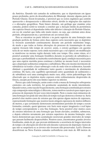 281
CAP. X – IMPERFEIÇÃO DOS REGISTOS GEOLÓGICOS
da América. Quando tais camadas de sedimentos, que se depositaram em águas
pouco profundas, perto da desembocadura do Mississípi, durante alguma parte do
Período Glaciar, forem levantadas, é provável que os restos orgânicos que contêm
aparecerão e desaparecerão a diferentes níveis, devido às migrações das espécies
e a alterações geográficas. Num futuro distante, um geólogo que examine estas
camadas, poderá sentir-se tentado a concluir que a duração média da persistência
das espécies fósseis aí depositadas tinha sido inferior à duração do Período Glaciar,
em vez de concluir que tinha sido muito maior, ou seja, que existiam antes desse
período, ultrapassaram-no, e persistiram até aos nossos dias.
Para se encontrar na parte inferior e na parte superior de uma formação uma
gradação perfeita de formas entre duas espécies seria necessário que os depósitos
se tivessem acumulado continuamente durante um período muitíssimo longo,
de modo a que todas as lentas alterações do processo de transmutação de uma
espécie tivessem tido tempo de ocorrer; assim, o estrato geológico em questão
teria de ser muito espesso; seria ainda necessário que a tal espécie em modificação
se mantivesse na mesma região durante todo esse tempo. Ora, como vimos, só é
possível acumular uma formação fossilífera durante os períodos de subsidência; e
para que a profundidade se mantenha sensivelmente igual, condição necessária para
que uma espécie marinha possa continuar a habitar no mesmo local, é necessário
que a deposição sedimentar compense a subsidência. Mas este mesmo movimento de
subsidência vai tender a fazer submergir o solo de onde vêm os sedimentos, fazendo
diminuir a quantidade de sedimentos tanto quanto o movimento de abatimento
continue. De facto, este equilíbrio aproximado entre quantidade de sedimentos e
de subsidência será uma contingência muito rara; aliás, vários paleontólogos têm
observado que os depósitos muito espessos estão ordinariamente desprovidos de
fósseis, excepto perto dos seus limites superior ou inferior.
Parece que cada formação, assim como a toda a massa de formações sobrepostas
existentes em cada território, foi geralmente acumulada de modo intermitente.
Quandovemos,comosucedefrequentemente,umaformaçãoconstituídaporestratos
cuja composição mineralógica é diferente, temos motivos razoáveis para supor que o
processo de deposição foi por vezes interrompido. Nem o exame mais minucioso de
uma formação nos pode dar uma ideia do tempo real que demorou a formar-se. Seria
possível citar muitos casos de estratos que têm apenas alguns metros de espessura,
representando formações que noutros locais atingem espessuras de muitos milhares
de metros, e que certamente demoraram enormíssimos períodos de tempo a serem
formadas; contudo, quem ignorasse este facto nem sequer imaginaria o real lapso
de tempo correspondente a esta fina formação. Seria possível citar muitos casos
de estratos inferiores de uma formação que foram elevados, erodidos, submersos,
e depois cobertos novamente por estratos superiores da mesma formação: estes
factos demonstram que nesta acumulação ocorreram grandes intervalos de tempo
que passam facilmente despercebidos. Noutros casos, encontramos grandes árvores
fossilizadas, ainda de pé, que provam nitidamente a ocorrência de longos intervalos
de tempo e de alterações do nível do solo durante o processo de deposição: factos de
que não se suspeitaria se as árvores não tivessem sido preservadas. Lyell e Dawson
descobriram na Nova Escócia camadas carboníferas com mais de 400 metros de
Colecção PLANETA DARWIN: © Planeta Vivo
 