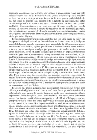 282
A ORIGEM DAS ESPÉCIES
espessura, constituídas por estratos sobrepostos, e encontraram raízes em pelo
menos sessenta e oito níveis diferentes. Assim, quando a mesma espécie se encontra
na base, no meio e no topo de uma formação, há uma grande probabilidade de
não ter vivido no mesmo local durante todo o período de deposição, mas antes
de ter desaparecido e reaparecido, talvez muitas vezes, durante esse período
geológico. Consequentemente, se estas espécies tivessem sofrido um grande
número de variações durante o tempo de deposição de uma formação geológica,
não encontraríamos numa secção dessa formação todas as subtis formas intermédias
que, segundo a minha teoria, existiram, mas apenas formas com variações abruptas,
ainda que, talvez, ligeiras.
É indispensável lembrar que os naturalistas não têm uma ‘regra de ouro’ que
lhes permita distinguir as espécies das variedades. Atribuem a cada espécie alguma
variabilidade, mas quando encontram uma quantidade de diferenças um pouco
maior entre duas formas, logo se prontificam a classificar ambas como espécies,
a menos que as consigam interligar por gradações intermédias muito próximas
umas das outras. Tendo em conta os factos que acabámos de expor, apenas muito
raramente podemos esperar encontrar uma gradação destas numa qualquer secção
geológica. Suponhamos que B e C são duas espécies, e que se encontra uma terceira
forma, A, numa camada subjacente mais antiga; mesmo que A seja rigorosamente
intermédia entre B e C, seria simplesmente classificada como uma terceira espécie
distinta, a menos que ao mesmo tempo se encontrassem variedades intermédias
ligando-as estreitamente a B ou a C. Devemos ter em mente, como explicámos
anteriormente, que A poderia na realidade ser ascendente de B e de C, e isso não
implica que tivesse de ser, em todos os aspectos, rigorosamente intermédia entre
elas. Deste modo, poderíamos encontrar nas camadas inferiores e superiores da
mesma formação a espécie-mãe e os seus diferentes descendentes modificados, mas
se não encontrássemos também numerosas formas de transição entre uma e outros,
não seríamos capazes de reconhecer o parentesco, pelo que consideraríamos todas
as formas como espécies distintas.
É notório que muitos paleontólogos classificaram como espécies formas com
diferenças muito ligeiras entre si; e se os espécimes forem provenientes de vários
subníveis de uma mesma formação, fazem-no ainda mais prontamente. Alguns
experientes conquiliologistas estão actualmente a classificar como variedades
muitas das formas classificadas como espécies por de Alcide d’Orbigny, e outros;
este ponto de vista indica-nos o tipo de provas de alterações que, segundo a minha
teoria, devemos procurar. Nos depósitos terciários mais recentes, encontram-se
muitas conchas que a maioria dos naturalistas consideram idênticas às espécies
vivas; mas outros excelentes naturalistas, como Jean Louis Agassiz e Pictet de la
Rive, defendem que todas estas espécies terciárias são especificamente distintas,
apesar de admitirem que as diferenças entre elas são muito ligeiras. Temos aqui
provas da existência frequente de subtis modificações da natureza requerida pela
nossa teoria, a não ser que se acredite que estes eminentes naturalistas foram
enganados pela imaginação, e que estas espécies do Terciário Superior não são
de facto diferentes dos seus representantes vivos, ou a menos que se admita,
contradizendo a avaliação feita pela maioria dos naturalistas, que estas espécies
Colecção PLANETA DARWIN: © Planeta Vivo
 