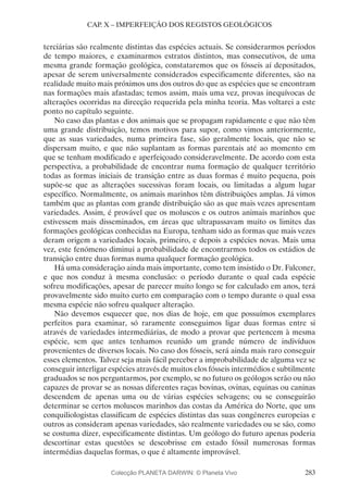 283
CAP. X – IMPERFEIÇÃO DOS REGISTOS GEOLÓGICOS
terciárias são realmente distintas das espécies actuais. Se considerarmos períodos
de tempo maiores, e examinarmos estratos distintos, mas consecutivos, de uma
mesma grande formação geológica, constataremos que os fósseis aí depositados,
apesar de serem universalmente considerados especificamente diferentes, são na
realidade muito mais próximos uns dos outros do que as espécies que se encontram
nas formações mais afastadas; temos assim, mais uma vez, provas inequívocas de
alterações ocorridas na direcção requerida pela minha teoria. Mas voltarei a este
ponto no capítulo seguinte.
No caso das plantas e dos animais que se propagam rapidamente e que não têm
uma grande distribuição, temos motivos para supor, como vimos anteriormente,
que as suas variedades, numa primeira fase, são geralmente locais, que não se
dispersam muito, e que não suplantam as formas parentais até ao momento em
que se tenham modificado e aperfeiçoado consideravelmente. De acordo com esta
perspectiva, a probabilidade de encontrar numa formação de qualquer território
todas as formas iniciais de transição entre as duas formas é muito pequena, pois
supõe-se que as alterações sucessivas foram locais, ou limitadas a algum lugar
específico. Normalmente, os animais marinhos têm distribuições amplas. Já vimos
também que as plantas com grande distribuição são as que mais vezes apresentam
variedades. Assim, é provável que os moluscos e os outros animais marinhos que
estivessem mais disseminados, em áreas que ultrapassavam muito os limites das
formações geológicas conhecidas na Europa, tenham sido as formas que mais vezes
deram origem a variedades locais, primeiro, e depois a espécies novas. Mais uma
vez, este fenómeno diminui a probabilidade de encontrarmos todos os estádios de
transição entre duas formas numa qualquer formação geológica.
Há uma consideração ainda mais importante, como tem insistido o Dr. Falconer,
e que nos conduz à mesma conclusão: o período durante o qual cada espécie
sofreu modificações, apesar de parecer muito longo se for calculado em anos, terá
provavelmente sido muito curto em comparação com o tempo durante o qual essa
mesma espécie não sofreu qualquer alteração.
Não devemos esquecer que, nos dias de hoje, em que possuímos exemplares
perfeitos para examinar, só raramente conseguimos ligar duas formas entre si
através de variedades intermediárias, de modo a provar que pertencem à mesma
espécie, sem que antes tenhamos reunido um grande número de indivíduos
provenientes de diversos locais. No caso dos fósseis, será ainda mais raro conseguir
esses elementos. Talvez seja mais fácil perceber a improbabilidade de alguma vez se
conseguir interligar espécies através de muitos elos fósseis intermédios e subtilmente
graduados se nos perguntarmos, por exemplo, se no futuro os geólogos serão ou não
capazes de provar se as nossas diferentes raças bovinas, ovinas, equinas ou caninas
descendem de apenas uma ou de várias espécies selvagens; ou se conseguirão
determinar se certos moluscos marinhos das costas da América do Norte, que uns
conquiliologistas classificam de espécies distintas das suas congéneres europeias e
outros as consideram apenas variedades, são realmente variedades ou se são, como
se costuma dizer, especificamente distintas. Um geólogo do futuro apenas poderia
descortinar estas questões se descobrisse em estado fóssil numerosas formas
intermédias daquelas formas, o que é altamente improvável.
Colecção PLANETA DARWIN: © Planeta Vivo
 