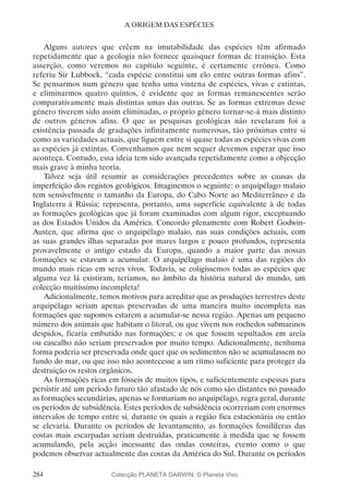 284
A ORIGEM DAS ESPÉCIES
Alguns autores que crêem na imutabilidade das espécies têm afirmado
repetidamente que a geologia não fornece quaisquer formas de transição. Esta
asserção, como veremos no capítulo seguinte, é certamente errónea. Como
referiu Sir Lubbock, “cada espécie constitui um elo entre outras formas afins”.
Se pensarmos num género que tenha uma vintena de espécies, vivas e extintas,
e eliminarmos quatro quintos, é evidente que as formas remanescentes serão
comparativamente mais distintas umas das outras. Se as formas extremas desse
género tiverem sido assim eliminadas, o próprio género tornar-se-á mais distinto
de outros géneros afins. O que as pesquisas geológicas não revelaram foi a
existência passada de gradações infinitamente numerosas, tão próximas entre si
como as variedades actuais, que liguem entre si quase todas as espécies vivas com
as espécies já extintas. Convenhamos que nem sequer devemos esperar que isso
aconteça. Contudo, essa ideia tem sido avançada repetidamente como a objecção
mais grave à minha teoria.
Talvez seja útil resumir as considerações precedentes sobre as causas da
imperfeição dos registos geológicos. Imaginemos o seguinte: o arquipélago malaio
tem sensivelmente o tamanho da Europa, do Cabo Norte ao Mediterrâneo e da
Inglaterra à Rússia; representa, portanto, uma superfície equivalente à de todas
as formações geológicas que já foram examinadas com algum rigor, exceptuando
as dos Estados Unidos da América. Concordo plenamente com Robert Godwin-
Austen, que afirma que o arquipélago malaio, nas suas condições actuais, com
as suas grandes ilhas separadas por mares largos e pouco profundos, representa
provavelmente o antigo estado da Europa, quando a maior parte das nossas
formações se estavam a acumular. O arquipélago malaio é uma das regiões do
mundo mais ricas em seres vivos. Todavia, se coligíssemos todas as espécies que
alguma vez lá existiram, teríamos, no âmbito da história natural do mundo, um
colecção muitíssimo incompleta!
Adicionalmente, temos motivos para acreditar que as produções terrestres deste
arquipélago seriam apenas preservadas de uma maneira muito incompleta nas
formações que supomos estarem a acumular-se nessa região. Apenas um pequeno
número dos animais que habitam o litoral, ou que vivem nos rochedos submarinos
despidos, ficaria embutido nas formações; e os que fossem sepultados em areia
ou cascalho não seriam preservados por muito tempo. Adicionalmente, nenhuma
forma poderia ser preservada onde quer que os sedimentos não se acumulassem no
fundo do mar, ou que isso não acontecesse a um ritmo suficiente para proteger da
destruição os restos orgânicos.
As formações ricas em fósseis de muitos tipos, e suficientemente espessas para
persistir até um período futuro tão afastado de nós como são distantes no passado
as formações secundárias, apenas se formariam no arquipélago, regra geral, durante
os períodos de subsidência. Estes períodos de subsidência ocorreriam com enormes
intervalos de tempo entre si, durante os quais a região fica estacionária ou então
se elevaria. Durante os períodos de levantamento, as formações fossilíferas das
costas mais escarpadas seriam destruídas, praticamente à medida que se fossem
acumulando, pela acção incessante das ondas costeiras, evento como o que
podemos observar actualmente das costas da América do Sul. Durante os períodos
Colecção PLANETA DARWIN: © Planeta Vivo
 