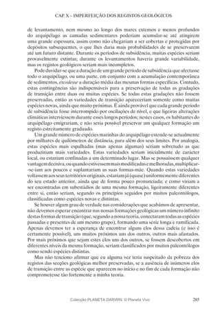 285
CAP. X – IMPERFEIÇÃO DOS REGISTOS GEOLÓGICOS
de levantamento, nem mesmo ao longo dos mares extensos e menos profundos
do arquipélago as camadas sedimentares poderiam acumular-se até atingirem
uma grande espessura, assim como não chegariam a ser cobertas e protegidas por
depósitos subsequentes, o que lhes daria mais probabilidades de se preservarem
até um futuro distante. Durante os períodos de subsidência, muitas espécies seriam
provavelmente extintas; durante os levantamentos haveria grande variabilidade,
mas os registos geológicos seriam mais incompletos.
Pode duvidar-se que a duração de um grande período de subsidência que afectasse
todo o arquipélago, ou uma parte, em conjunto com a acumulação contemporânea
de sedimentos, excedesse a duração média das mesmas formas específicas. Contudo,
estas contingências são indispensáveis para a preservação de todas as gradações
de transição entre duas ou muitas espécies. Se todas estas gradações não fossem
preservadas, então as variedades de transição apareceriam somente como muitas
espécies novas, ainda que muito próximas. É ainda provável que cada grande período
de subsidência fosse interrompido por oscilações de nível, e que ligeiras alterações
climáticas interviessem durante esses longos períodos; nestes casos, os habitantes do
arquipélago emigrariam, e não seria possível preservar um qualquer formação um
registo estreitamente graduado.
Um grande número de espécies marinhas do arquipélago estende-se actualmente
por milhares de quilómetros de distância, para além dos seus limites. Por analogia,
estas espécies mais espalhadas (mas apenas algumas) seriam sobretudo as que
produziriam mais variedades. Estas variedades seriam inicialmente de carácter
local, ou estariam confinadas a um determinado lugar. Mas se possuíssem qualquer
vantagemdecisiva,ouquandoestivessemmaismodificadasemelhoradas,multiplicar-
-se-iam aos poucos e suplantariam as suas formas-mãe. Quando estas variedades
voltassemaosseusterritóriosoriginais,estariamjá(quase)uniformementediferentes
do seu estado anterior, ainda que de forma pouco pronunciada; e como viriam a
ser encontradas em subestádios de uma mesma formação, ligeiramente diferentes
entre si, então seriam, segundo os princípios seguidos por muitos paleontólogos,
classificadas como espécies novas e distintas.
Se houver algum grau de verdade nas considerações que acabámos de apresentar,
não devemos esperar encontrar nas nossas formações geológicas um número infinito
destas formas de transição (que, segundo a nossa teoria, conectaram todas as espécies
passadas e presentes de um mesmo grupo), formando uma série longa e ramificada.
Apenas devemos ter a esperança de encontrar alguns elos dessa cadeia (e isso é
certamente possível), uns muitos próximos uns dos outros, outros mais afastados.
Por mais próximos que sejam estes elos uns dos outros, se fossem descobertos em
diferentes níveis da mesma formação, seriam classificados por muitos paleontólogos
como sendo espécies distintas.
Mas não tenciono afirmar que eu alguma vez teria suspeitado da pobreza dos
registos das secções geológicas melhor preservadas, se a ausência de inúmeros elos
de transição entre as espécie que aparecem no início e no fim de cada formação não
comprometesse tão fortemente a minha teoria.
Colecção PLANETA DARWIN: © Planeta Vivo
 
