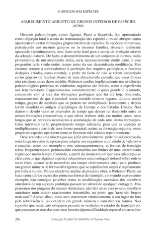 286
A ORIGEM DAS ESPÉCIES
APARECIMENTO ABRUPTO DE GRUPOS INTEIROS DE ESPÉCIES
AFINS
Diversos paleontólogos, como Agassiz, Pictet e Sedgwick, têm apresentado
como objecção fatal à teoria da transmutação das espécies o modo abrupto como
aparecem em certas formações grupos inteiros de espécies. Se espécies numerosas,
pertencendo aos mesmos géneros ou às mesmas famílias, tivessem realmente
aparecido repentinamente, esse facto seria fatal para a teoria da evolução através
da selecção natural. De facto, o desenvolvimento de um conjunto de formas, todas
provenientes de um ascendente único, seria necessariamente muito lento, e esse
progenitor teria vivido muito tempo antes da sua descendência modificada. Mas
estamos sempre a sobrevalorizar a perfeição dos arquivos geológicos, e fazemos
deduções erradas, como concluir, a partir do facto de não se terem encontrado
certos géneros ou famílias abaixo de uma determinada camada, que essas formas
não existiram antes desse estádio. Podemos confiar implicitamente nas evidências
paleontológicas positivas; as evidências negativas são inúteis, como a experiência
nos tem mostrado. Esquecemo-nos constantemente o quão grande é o mundo,
comparado com a área das formações geológicas que foi até hoje observada;
esquecemo-nos de que é possível terem existido noutros lugares, durante muito
tempo, grupos de espécies que se podem ter multiplicado lentamente e depois
terem invadido os antigos arquipélagos da Europa e dos Estados Unidos. Não
damos o devido valor ao intervalos de tempo que devem ter decorrido entre as
nossas formações consecutivas, e que talvez tenham sido, em muitos casos, mais
longos que os períodos necessários à acumulação de cada uma destas formações.
Estes intervalos terão proporcionado tempo suficiente para que as espécies se
multiplicassem a partir de uma forma parental; assim, na formação seguinte, esses
grupos de espécies aparecem como se tivessem sido criados repentinamente.
Devo recordar uma observação que já fiz anteriormente: pode ter sido necessária
uma longa sucessão de épocas para adaptar um organismo a um modo de vida novo
e peculiar, como por exemplo o voo; consequentemente, as formas de transição
terão, frequentemente, permanecido circunscritas aos limites de uma determinada
região por muito tempo. Contudo, a partir do momento em que essa adaptação se
efectuasse, e que algumas espécies adquirissem uma vantagem notável sobre outros
seres vivos, apenas seria necessário um tempo relativamente curto para produzir
um grande número de formas divergentes, que se espalhariam ampla e rapidamente
por toda o mundo. Na sua excelente análise da presente obra, o Professor Pictet, ao
tecer comentários acerca das primeiras formas de transição, e tomando as aves como
exemplo, não consegue perceber como as modificações sucessivas dos membros
anteriores de um suposto protótipo possam ter oferecido qualquer vantagem. Mas
pensemos nos pinguins do oceano Antárctico; não têm estas aves os seus membros
anteriores num estado exactamente intermédio, ao ponto que ‘nem são braços
nem asas’? Apesar disso, estas aves conservam vitoriosamente o seu lugar na luta
pela sobrevivência, pois existem em grande número e com diversas formas. Não
suponho que neste caso estejamos perante os verdadeiros estados de transição por
que passaram as asas das aves; mas haveria alguma dificuldade especial em acreditar
Colecção PLANETA DARWIN: © Planeta Vivo
 