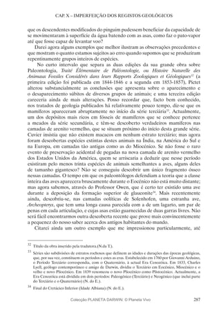 287
CAP. X – IMPERFEIÇÃO DOS REGISTOS GEOLÓGICOS
que os descendentes modificados do pinguim pudessem beneficiar da capacidade de
se movimentaram à superfície da água batendo com as asas, como faz o pato-vapor
até que fosse capaz de levantar voo?
Darei agora alguns exemplos que melhor ilustram as observações precedentes e
que mostram o quanto estamos sujeitos ao erro quando supomos que se produziram
repentinamente grupos inteiros de espécies.
No curto intervalo que separa as duas edições da sua grande obra sobre
Paleontologia, Traité Élémentaire de Paléontologie, ou Histoire Naturelle des
Animaux Fossiles Considérés dans leurs Rapports Zoologiques et Géologiques32
(a
primeira edição foi publicada em 1844-1846 e a segunda em 1853-1857), Pictet
alterou substancialmente as conclusões que apresenta sobre o aparecimento e
o desaparecimento súbitos de diversos grupos de animais; e uma terceira edição
careceria ainda de mais alterações. Posso recordar que, facto bem conhecido,
nos tratados de geologia publicados há relativamente pouco tempo, diz-se que os
mamíferos apareceram abruptamente no início da série terciária33
. Actualmente,
um dos depósitos mais ricos em fósseis de mamíferos que se conhece pertence
a meados da série secundária, e têm-se descoberto verdadeiros mamíferos nas
camadas de arenito vermelho, que se situam próximo do início desta grande série.
Cuvier insistia que não existem macacos em nenhum estrato terciário; mas agora
foram descobertas espécies extintas destes animais na Índia, na América do Sul e
na Europa, em camadas tão antigas como as do Miocénico. Se não fosse o raro
evento de preservação acidental de pegadas na nova camada de arenito vermelho
dos Estados Unidos da América, quem se arriscaria a deduzir que nesse período
existiram pelo menos trinta espécies de animais semelhantes a aves, alguns deles
de tamanho gigantesco? Não se conseguiu descobrir um único fragmento ósseo
nessas camadas. O tempo em que os paleontólogos defendiam a teoria que a classe
inteira das aves aparecera bruscamente durante o Eocénico não está muito distante;
mas agora sabemos, através do Professor Owen, que é certo ter existido uma ave
durante a deposição da formação superior de glauconite34
. Mais recentemente
ainda, descobriu-se, nas camadas oolíticas de Solenhofen, uma estranha ave,
Archeopteryx, que tem uma longa causa parecida com a de um lagarto, um par de
penas em cada articulação, e cujas asas estão guarnecidas de duas garras livres. Não
será fácil encontrarmos outra descoberta recente que prove mais convincentemente
a pequenez do nosso saber acerca dos antigos habitantes do mundo.
Citarei ainda um outro exemplo que me impressionou particularmente, até
32
	Título da obra inserido pela tradutora.(N.da T.).
33
	Séries são subdivisões de estratos rochosos que definem as idades e durações das épocas geológicas,
que, por sua vez, constituem os períodos e estes as eras. Estabelecido em 1760 por Giovanni Arduino,
o Período Terciário correspondia, com o Quaternário, à actual Era Cenozóica. Em 1833, Charles
Lyell, geólogo contemporâneo e amigo de Darwin, dividiu o Terciário em Eocénico, Miocénico e o
velho e novo Pliocénico. Em 1839 renomeou o novo Pliocénico como Plistocénico. Actualmente, a
Era Cenozóica está dividida em dois períodos: Paleogénico (Terciário) e Neogénico (que inclui parte
do Terciário e o Quaternário) (N. do E.).
34
	Final do Cretácico Inferior (Idade Albiana) (N. do E.).
Colecção PLANETA DARWIN: © Planeta Vivo
 