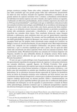 288
A ORIGEM DAS ESPÉCIES
porque aconteceu comigo. Numa obra sobre cirrípedes sésseis fósseis35
, afirmei
que tinha concluído que este grande grupo tinha sido subitamente desenvolvido
no início da série terciária, baseado nos seguintes elementos: a existência de um
grande número de espécies terciárias vivas e extintas; a abundância extraordinária
de indivíduos de muitas espécies em todo o mundo, das regiões árcticas ao equador,
e habitando em diferentes profundidades, desde os limites superiores das marés até
às 50 braças de profundidade36
; a perfeição com que os indivíduos estão preservados
nas camadas terciárias mais antigas; a possibilidade de se reconhecer até um pequeno
fragmento de valva; tendo em conta todos estes factos, parecia-me lícito concluir-
-se que, se os cirrípedes sésseis tivessem existido durante os períodos secundários,
teriam sido certamente conservados e descobertos, e nem uma só espécie se
descobriu nas camadas desta época. Esta conclusão deixou-me numa situação
delicada e embaraçosa, pois constituía mais um caso de aparecimento repentino
de um grande grupo de espécies. No entanto, mal fora publicada esta obra quando
um hábil paleontólogo, Joseph de Bousquet, me enviou o desenho de um perfeito
exemplar fóssil que ele próprio tinha encontrado numa camada do Cretácico, na
Bélgica; tratava-se, incontestavelmente, de um cirrípede séssil. Mais impressionante
ainda, este cirrípede era um verdadeiro Chthamalus, um género muito comum,
numeroso, e que se encontra espalhado por toda a parte, mas do qual não tinha
ainda sido encontrado um único espécime fóssil, nem nas camadas terciárias. Mais
recentemente ainda, Woodward descobriu nas camadas do Cretácico Superior um
Pyrgoma, membro de uma subfamília distinta de cirrípedes sésseis. Deste modo,
agora temos provas suficientes de que este grupo de animais existiu durante o
Período Secundário37
.
O caso em que os paleontólogos mais frequentemente insistem como exemplo
do aparecimento repentino de um grupo inteiro de espécies é o dos peixes teleósteos
nas camadas inferiores, segundo Agassiz, do Período Cretácico. Este grupo
compreende a maior parte das espécies que existem actualmente, mas agora admite-
se geralmente que certas formas jurássicas e triássicas são peixes teleósteos, e até
houve uma alta autoridade no assunto que classificou neste grupo algumas formas
paleozóicas. Se os teleósteos tivessem mesmo aparecido de repente no hemisfério
norte no início da formação cretácica seria realmente um facto notável, mas não
constituiria uma objecção insuperável, a menos que se pudesse demonstrar que estas
espécies também apareceram, no mesmo período, súbita e simultaneamente em
todo o mundo. É quase supérfluo lembrar que quase não se conhecem ainda peixes
fossilizados em formações ao sul do equador; se percorrermos o tratado de Pictet
sobre paleontologia, podemos constatar que se conhecem pouquíssimas espécies
das diversas formações europeias. Algumas famílias de peixes têm actualmente uma
35
	Esta obra está integrada no volume 6 da colecção Planeta Darwin, com o título Crustáceos Cirrípedes
Sésseis, que engloba também A Monograph on the sub-class Cirripeda: The Balanidae,Verrucidae, etc.
(N. do E.).
36
	Cerca de 90 m de profundidade (N. da T.).
37
	Estabelecido em 1756 por Johann Gottlob Lehmann, o Período Secundário correspondia, segundo ele,
ao período de estratificação rico em fósseis, que agora conhecemos como Era Mesozóica (N. do E.).
Colecção PLANETA DARWIN: © Planeta Vivo
 