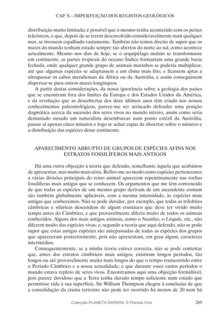 289
CAP. X – IMPERFEIÇÃO DOS REGISTOS GEOLÓGICOS
distribuição muito limitada; é possível que o mesmo tenha acontecido com os peixes
teleósteos, e que, depois de se terem desenvolvido consideravelmente num qualquer
mar, se tivessem espalhado vastamente. Também não temos direito de supor que os
mares do mundo tenham estado sempre tão abertos do norte ao sul, como acontece
actualmente. Mesmo nos dias de hoje, se o arquipélago malaio se transformasse
em continente, as partes tropicais do oceano Índico formariam uma grande bacia
fechada, onde qualquer grande grupo de animais marinhos se poderia multiplicar,
até que algumas espécies se adaptassem a um clima mais frio, e ficassem aptas a
ultrapassar os cabos meridionais da África ou da Austrália, e assim conseguissem
dispersar-se para outros mares longínquos.
A partir destas considerações, da nossa ignorância sobre a geologia dos países
que se encontram fora dos limites da Europa e dos Estados Unidos da América,
e da revolução que as descobertas dos doze últimos anos têm criado nos nossos
conhecimentos paleontológicos, parece-me ser arriscado defender uma posição
dogmática acerca da sucessão dos seres vivos no mundo inteiro, assim como seria
demasiado ousado um naturalista desembarcar num ponto estéril da Austrália,
passar aí apenas cinco minutos e logo se achar capaz de dissertar sobre o número e
a distribuição das espécies desse continente.
APARECIMENTO ABRUPTO DE GRUPOS DE ESPÉCIES AFINS NOS
ESTRATOS FOSSILÍFEROS MAIS ANTIGOS
Há uma outra objecção à teoria que defendo, semelhante àquela que acabámos
de apresentar, mas muito mais séria. Refiro-me ao modo como espécies pertencentes
a várias divisões principais do reino animal aparecem repentinamente nas rochas
fossilíferas mais antigas que se conhecem. Os argumentos que me têm convencido
de que todas as espécies de um mesmo grupo derivam de um ascendente comum
são também globalmente aplicáveis, com a mesma intensidade, às espécies mais
antigas que conhecemos. Não se pode duvidar, por exemplo, que todas as trilobites
câmbricas e silúricas descendem de algum crustáceo que deve ter vivido muito
tempo antes do Câmbrico, e que provavelmente diferia muito de todos os animais
conhecidos. Alguns dos mais antigos animais, como o Nautilus, o Lingula, etc., não
diferem muito das espécies vivas; e, segundo a teoria que aqui defendo, não se pode
supor que estas antigas espécies são antepassadas de todas as espécies dos grupos
que apareceram posteriormente, pois não apresentam, em grau algum, caracteres
intermédios.
Consequentemente, se a minha teoria estiver correcta, não se pode contestar
que, antes dos estratos câmbricos mais antigos, existiram longos períodos, tão
longos ou até provavelmente muito mais longos do que o tempo transcorrido entre
o Período Câmbrico e a nossa actualidade; e que durante esses vastos períodos o
mundo estava repleto de seres vivos. Encontramos aqui uma objecção formidável,
pois parece duvidoso que a Terra tenha durado tempo suficiente num estado que
permitisse vida à sua superfície. Sir William Thompson chegou à conclusão de que
a consolidação da crusta terrestre não pode ter ocorrido há menos de 20 nem há
Colecção PLANETA DARWIN: © Planeta Vivo
 