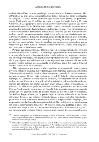 290
A ORIGEM DAS ESPÉCIES
mais de 400 milhões de anos, sendo que provavelmente terá acontecido entre 98 e
200 milhões de anos atrás. Esta amplitude de limites mostra-nos como são incertas
as datações. Há ainda outros elementos que podem ter-se juntado ao problema.
James Croll avalia em 60 milhões de anos o tempo decorrido desde o Período
Câmbrico, mas, a julgar pela pouca quantidade de alterações orgânicas que houve
desde o início da Época Glaciar, esse período parece demasiado pequeno para a
quantidade e dimensão das modificações pelas quais os seres vivos passaram desde
a formação câmbrica. Também me parece pouco verosímil que 140 milhões de anos
tenham bastado para o desenvolvimento de todas as formas que já existiam durante
o Período Câmbrico. É todavia provável, como insiste Thompson, que o mundo,
num período muito remoto, tenha sido sujeito a alterações mais rápidas e abruptas
ao nível das suas condições físicas do aquelas a que assistimos actualmente, e que os
seres vivos que então existiam tivessem, consequentemente, sofrido modificações a
um ritmo proporcionalmente maior.
Porqueéquenãoencontramosdepósitosricosemfósseisdessessupostosperíodos
anteriores ao Sistema Câmbrico? Não consigo apresentar uma resposta satisfatória
a esta questão. Muitos geólogos eminentes, com Murchison na vanguarda, estavam,
até há bem pouco tempo, convencidos de que podemos observar os primeiros seres
vivos que alguma vez existiram nos restos orgânicos dos estratos silúricos mais
antigos. Outros autores, de reconhecida competência, como Sir Lyell e Edward
Forbes, contestavam esta conclusão.
Não esqueçamos que apenas conhecemos com alguma precisão uma pequena
porção do mundo. Há ainda pouco tempo, Joachim Barrande adicionou ao Sistema
Silúrico mais um estádio inferior, abundantemente povoado de espécies novas e
peculiares; agora, Henry Hicks encontrou, no sul do País de Gales, camadas da
formação do Câmbrico Inferior ricas em trilobites, e que também contêm diversos
moluscos e anelídeos. A presença de nódulos fosfatados e de matéria betuminosa,
mesmo em algumas das rochas azóicas38
mais antigas, indica provavelmente a
existência da vida nesses períodos; também se admite, geralmente, a existência do
Eozoon39
na formação laurenciana, no Canadá. Esta formação encontra-se na mais
antiga das três grandes séries de estratos abaixo do Sistema Silúrico canadiano.
Sir William Logan afirma que “é possível que a espessura das três séries juntas
ultrapasse, de longe, a de todas as rochas das épocas seguintes, desde a base da série
paleozóica até aos nossos dias. Isto faz-nos recuar a um período tão longínquo, que
o aparecimento da chamada fauna primordial (de Barrande) pode ser considerado
um evento relativamente moderno”. O Eozoon canadense pertence à classe dos
animais mais simples, mas, se comparado com os restantes elementos do seu grupo,
era extremamente evoluído. Existiu em quantidades inumeráveis, e, como observou
38
	O Azóico correspondia ao período mais antigo da Terra, actualmente classificado como Hadaico,
antes do aparecimento da vida, embora as rochas de que fala Darwin possam ser mais recentes, já que
poderiam conter vida (N. do E.).
39
	William Dawson (1864) classificou depósitos do Canadá de Eozoon canadense (o ‘animal da alvorada
canadiano’) como fósseis de foraminíferos gigantes do Pré-Câmbrico remoto. Tidos como os primeiros
fósseis de seres vivos, sabe-se hoje que são, na verdade, rochas metamórficas sem vida, pelo que
constituem pseudofósseis (N. do E.).
Colecção PLANETA DARWIN: © Planeta Vivo
 