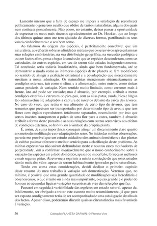 30
Lamento imenso que a falta de espaço me impeça a satisfação de reconhecer
publicamente o generoso auxílio que obtive de tantos naturalistas, alguns dos quais
nem conhecia pessoalmente. Não posso, no entanto, deixar passar a oportunidade
de expressar os meus mais sinceros agradecimentos ao Dr. Hooker, que ao longo
dos últimos quinze anos me tem ajudado de diversas formas, partilhando os seus
vastos conhecimentos e o seu bom senso.
Ao falarmos da origem das espécies, é perfeitamente concebível que um
naturalista, ao reflectir sobre as afinidades mútuas que os seres vivos apresentam nas
suas relações embrionárias, na sua distribuição geográfica, na sucessão geológica e
outros factos afins, possa chegar à conclusão que as espécies descenderam, como as
variedades, de outras espécies, em vez de terem sido criadas independentemente.
Tal conclusão seria todavia insatisfatória, ainda que bem fundamentada, até se
demonstrar o modo como as inúmeras espécies deste planeta se têm modificado
no sentido de atingir a perfeição estrutural e a co-adaptação que merecidamente
suscitam a nossa admiração. Os naturalistas mencionam sistematicamente as
condições externas, tais como o clima e a alimentação, entre outros, como únicas
causas possíveis da variação. Num sentido muito limitado, como veremos mais à
frente, isto até pode ser verdade; mas é absurdo, por exemplo, atribuir a meras
condições externas a estrutura do pica-pau, com as suas patas, cauda, bico e língua
tão admiravelmente adaptados à captura de insectos debaixo da casca das árvores.
No caso do visco, que retira o seu alimento de certo tipo de árvores, que tem
sementes que precisam ser transportadas por determinado tipo de aves, e que tem
flores com órgãos reprodutores totalmente separados, necessitando por isso que
certos insectos transportem o pólen de uma flor para a outra, também é absurdo
atribuir a forma deste parasita e as suas relações com outros seres vivos aos efeitos
de condições externas, ao hábito, ou à vontade da própria planta.
É, assim, de suma importância conseguir atingir um discernimento claro quanto
aos meios de modificação e co-adaptação dos seres. No início das minhas observações,
parecia-me provável que um estudo cuidadoso dos animais domésticos e das plantas
de cultivo pudesse oferecer o melhor cenário para a clarificação deste problema. As
minhas expectativas não saíram defraudadas: neste e noutros casos motivadores de
perplexidade, vim a confirmar invariavelmente que o nosso conhecimento sobre a
variação das espécies em estado doméstico, apesar de imperfeito, fornece as melhores
e mais seguras pistas. Atrevo-me a exprimir a minha convicção de que estes estudos
são do mais alto valor, apesar de serem habitualmente ignorados pelos naturalistas.
Tendo em conta estas considerações, decidi dedicar o primeiro capítulo
deste resumo do meu trabalho à variação sob domesticação. Veremos que, no
mínimo, é possível que uma grande quantidade de modificações seja hereditária e
observaremos, o que é tanto ou ainda mais importante, o quão grande é o poder do
homem ao acumular ligeiras variações sucessivas através das selecções que faz.
Passarei em seguida à variabilidade das espécies em estado natural, apesar de,
infelizmente, ser obrigado a tratar este assunto muito resumidamente, já que para
ser exposto condignamente teria de ser acompanhado de uma catalogação detalhada
dos factos. Apesar disso, poderemos discutir quais as circunstâncias mais favoráveis
à variação.
Colecção PLANETA DARWIN: © Planeta Vivo
 